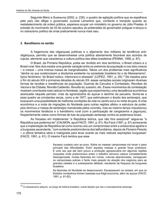 História do Rio Grande do Norte
175
Segundo Mariz e Suassuna (2002, p. 239), o quadro de agitação política que se espalhava
pelo país não afligia o governador Juvenal Lamartine que, confiante e tranqüilo quando ao
restabelecimento da ordem pública, esperava ocupar um ministério no governo de Júlio Prestes. A
eclosão do movimento de 03 de outubro sepultou as pretensões do governador potiguar e lançou-o
no ostracismo político de onde praticamente nunca mais saiu.
3. Banditismo no sertão
	 A hegemonia das oligarquias políticas e o alijamento dos militares de tendência anti-
oligárquica, permitiu que se desenvolvesse uma política abertamente favorável aos acordos de
cúpula, elemento que caracteriza a cultura política das elites brasileiras (PENNA, 1999, p. 87).
O Brasil, da Primeira República, podia ser dividido em dois territórios: o Brasil urbano e o
Brasil rural. Nos dois existia uma grande variação entre os extremos da população e nos dois crescia
– e cresce – uma imensa massa de marginalizados. Talvez um dos problemas mais significativos
“dentre os que evidenciaram a dicotomia existente na sociedade brasileira foi o do Messianismo”,
típico fenômeno “do Brasil rústico, interiorano e atrasado” (LOPEZ, 1991, p. 29).12
De meados para
o fim do século XIX e primeiras décadas do século XX, essas variações sociais originaram diversas
formas de revoltas e resistências da população: Guerras de Canudos e Contestado, Revoltas da
Vacina e da Chibata, Revolta Caldeirão, Revolta do Juazeiro, etc. Esses movimentos de contestação
mostram uma faceta mais radical no Nordeste, região que experimentou uma decadência econômica
acentuada naquele período: crise da agroindústria do açúcar e declínio da pecuária. Some-se a
esse quadro as constantes secas, como a de 1877, que estimulavam o êxodo dos sertanejos, que
buscavam uma possibilidade de melhores condições de vida no centro-sul e no norte do país. A crise
econômica e a onda de migrações do Nordeste para outras regiões afetou a estrutura de poder,
pois diminuiu a massa de sertanejos manobrada pelos coronéis, mas ao mesmo tempo impulsionou
os movimentos fanáticos e o banditismo rural (com a participação de cangaceiros e jagunços),
freqüentemente vistos como formas de luta da população sertaneja contra os poderosos locais.
Ao fracasso em implementar “a República teórica, que não fora exeqüível” segue-se “a
República que podemos ter” (CALMON, apud FACÓ, 1991, p. 81). Rui Facó (1991, p. 81) acrescenta
que a implantação da República tal como ocorreu era um compromisso entre a aristocracia agrária e
a burguesia ascendente, “com evidente predominância dos latifundiários, depois de Floriano Peixoto
– a última tentativa séria e malograda para levar avante as mais radicais aspirações burguesas”
(FACÓ, 1991, p. 81). O mesmo Facó lembra que esse
fracasso custaria caro ao povo. Sobre as massas camponesas iria recair o peso
principal das dificuldades. Eram aquelas massas a grande força produtora.
E uma vez que até bem pouco a produção agropecuária em algumas regiões
(naquelas onde predominava antes o trabalho escravo) estava completamente
desorganizada, muitas fazendas em ruínas, culturas abandonadas, carregavam
os camponeses pobres o fardo mais pesado da atração dos negócios para as
grandes cidades e a subseqüente débâcle, resultante da fraqueza da burguesia
brasileira.
As fazendas do Nordeste se despovoavam. Escasseavam os cereais, em que os
Estados nordestinos tinham baseada sua frágil economia, além do açúcar (FACÓ,
1991, p. 81-82).
12
O messianismo adquiriu, ao longo da história brasileira, outras feições que não a marcadamente sertaneja.
 