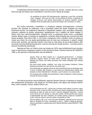História do Rio Grande do Norte
176
A historiadora Denise Monteiro expõe com precisão que, de fato, o êxodo não era a única
forma de fugir da miséria, pois o banditismo rural serviu como válvula de escape.
As quadrilhas do século XIX permaneceram, originando o que ficou conhecido
como “cangaço”. Nos anos de 1920, no Rio Grande do Norte, a repressão ao
cangaço tornou-se uma grande preocupação do governo estadual, quando
soldados foram enviados para as divisas do estado com a Paraíba e o Ceará.
	 Em muitos momentos o banditismo e o fanatismo religioso (principalmente o primeiro)
puniram não somente os poderosos, mas a população pobre das áreas atingidas por esses
fenômenos sociais. Os cangaceiros atacavam e saqueavam cidades, vilas, povoados e fazendas,
matavam, soltavam os presos, estupravam, seqüestravam com o objetivo de cobrar resgate. E
faziam tudo isso indiscriminadamente, atingindo tanto os poderosos locais como a população
carente. Muitas vezes, os bandos de cangaceiros cumpriam determinações dos coronéis que lhes
davam proteção. Para Facó (1991, p. 45), tanto o cangaceiro como o fanático “eram os pobres do
campo que saíam de uma apatia generalizada para as lutas que começavam a adquirir caráter
social, lutas, portanto, que deveriam decidir, mais cedo ou mais tarde, de seu próprio destino. Não
era ainda uma luta diretamente pela terra, mas era uma luta em função da terra – uma luta contra o
domínio do latifúndio semifeudal”.
	 Nascido em Patu, em 1844 e morto num tiroteio em 1879, Jesuíno Brilhante foi sem dúvida o
maior e mais famoso cangaceiro nascido no Rio Grande do Norte. Câmara Cascudo (IN: NONATO,
1998, p. 86) descreve romanticamente Jesuíno Brilhante:
Jesuíno Alves de Melo Calado foi o cangaceiro-gentil-homem, o boiadeiro
romântico, espécie matuto de Robin Hood, adorado pela população pobre,
defensor dos fracos, dos velhos oprimidos, das moças ultrajadas, das crianças
agredidas.
Sua fama ainda resiste, indelével, num clima de simpatia irresistível. Certas
injustiças acontecem por que Jesuíno não existe mais.
Uma justificação do prestígio natural de Jesuíno Brilhante para os sertanejos seria
o horror ao ladrão. Não roubava e o seu bando era rigorosamente vigiado para
respeitar o décimo Mandamento. Recebia o que lhe davam e às vezes pedia.
Era auxiliado pela multidão dos admiradores, nada lhe faltando e mesmo possuía
recursos de lavoura e gado.
	 Os motivos que levam Jesuíno Brilhante, segundo Câmara Cascudo, a ingressar no cangaço
são sobejamente conhecidos e vão repetir-se, em linhas gerais, com alguns que também fizeram
fama, como Lampião, Corisco, Antônio Silvino, etc.:
A 25 de dezembro de 1871, Jesuíno fez a primeira morte. Matou a punhal o negro
Honorato Limão, na Rua do Patu. A história era simples. Desaparecera uma cabra
amarrada no pátio da casa do Tuiuiú e Jesuíno rastejando descobriu o animal
morto dentro de uma panela na casa dos Limões, família temida pelo número
e agressividade dos seus membros. Os Limões juraram vingar-se e agrediram
Lucas, irmão de Jesuíno, que fora visitar a namorada no Patu.
Jesuíno galopou até a rua, ouviu Honorato deblaterar, gabando-se da surra que
dera no “amarelo de Tuiuiú, convidando o povo a “beber a saúde do defunto”.
Jesuíno apunhalou-o ajudado pelo primo Manuel Monteiro (apud NONATO, 1998,
p. 87-88).
 