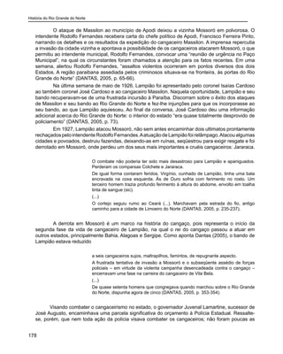 História do Rio Grande do Norte
178
O ataque de Massilon ao município de Apodi deixou a vizinha Mossoró em polvorosa. O
intendente Rodolfo Fernandes recebera carta do chefe político de Apodi, Francisco Ferreira Pinto,
narrando os detalhes e os resultados da expedição do cangaceiro Massilon. A imprensa repercutia
a invasão da cidade vizinha e apontava a possibilidade de os cangaceiros atacarem Mossoró, o que
permitiu ao intendente municipal, Rodolfo Fernandes, convocar uma “reunião de urgência no Paço
Municipal”, na qual os circunstantes foram chamados a atenção para os fatos recentes. Em uma
semana, alertou Rodolfo Fernandes, “assaltos violentos ocorreram em pontos diversos dos dois
Estados. A região paraibana assediada pelos criminosos situava-se na fronteira, às portas do Rio
Grande do Norte” (DANTAS, 2005, p. 65-66).
Na última semana de maio de 1926, Lampião foi apresentado pelo coronel Isaías Cardoso
ao também coronel José Cardoso e ao cangaceiro Massilon. Naquela oportunidade, Lampião e seu
bando recuperavam-se de uma frustrada incursão à Paraíba. Discorram sobre o êxito dos ataques
de Massilon e seu bando ao Rio Grande do Norte e fez-lhe injunções para que os incorporasse ao
seu bando, ao que Lampião aquiesceu. Ao final da conversa, José Cardoso deu uma informação
adicional acerca do Rio Grande do Norte: o interior do estado “era quase totalmente desprovido de
policiamento” (DANTAS, 2005, p. 73).
Em 1927, Lampião atacou Mossoró, não sem antes encaminhar dois ultimatos prontamente
rechaçadospelointendenteRodolfoFernandes.AatuaçãodeLampiãofoirelâmpago.Atacoualgumas
cidades e povoados, destruiu fazendas, deixando-as em ruínas, seqüestrou para exigir resgate e foi
derrotado em Mossoró, onde perdeu um dos seus mais importantes e cruéis cangaceiros: Jararaca.
O combate não poderia ter sido mais desastroso para Lampião e apaniguados.
Perderam os comparsas Colchete e Jararaca.
De igual forma contaram feridos. Virgínio, cunhado de Lampião, tinha uma bala
encravada na coxa esquerda. Ás de Ouro sofria com ferimento no rosto. Um
terceiro homem trazia profundo ferimento à altura do abdome, envolto em toalha
tinta de sangue (sic).
(...)
O cortejo seguiu rumo ao Ceará (...). Marchavam pela estrada do fio, antigo
caminho para a cidade de Limoeiro do Norte (DANTAS, 2005, p. 235-237).
A derrota em Mossoró é um marco na história do cangaço, pois representa o início da
segunda fase da vida de cangaceiro de Lampião, na qual o rei do cangaço passou a atuar em
outros estados, principalmente Bahia, Alagoas e Sergipe. Como aponta Dantas (2005), o bando de
Lampião estava reduzido
a seis cangaceiros sujos, maltrapilhos, famintos, de repugnante aspecto.
A frustrada tentativa de invasão a Mossoró e o subseqüente assédio de forças
policiais – em virtude da violenta campanha desencadeada contra o cangaço –
encerravam uma fase na carreira do cangaceiro de Vila Bela.
(...)
De quase setenta homens que congregava quando marchou sobre o Rio Grande
do Norte, dispunha agora de cinco (DANTAS, 2005, p. 353-354).
	 Visando combater o cangaceirismo no estado, o governador Juvenal Lamartine, sucessor de
José Augusto, encaminhava uma parcela significativa do orçamento à Polícia Estadual. Ressalte-
se, porém, que nem toda ação da polícia visava combater os cangaceiros; não foram poucas as
 