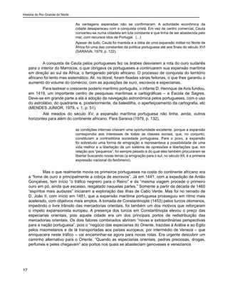 História do Rio Grande do Norte
17
As vantagens esperadas não se confirmaram. A actividade econômica da
cidade desapareceu com a conquista cristã. Em vez de centro comercial, Ceuta
converteu-se numa cidadela em luta constante e que tinha de ser abastecida pelo
mar, com recursos idos de Portugal. (...)
Apesar de tudo, Ceuta foi mantida e a idéia de uma expansão militar no Norte de
África foi uma das constantes da política portuguesa até aos finais do século XVI
(SARAIVA, 1979, p. 122).
A conquista de Ceuta pelos portugueses fez os árabes desviarem a rota do ouro sudanês
para o interior do Marrocos, o que obrigava os portugueses a continuarem sua expansão marítima
em direção ao sul da África, o famigerado périplo africano. O processo de conquista do território
africano foi lento mas sistemático. Ali, no litoral, foram fixadas várias feitorias, o que lhes garantiu o
aumento do volume do comércio, com as aquisições de ouro, escravos e especiarias.
Para lastrear o crescente poderio marítimo português, o infante D. Henrique de Avis fundou,
em 1419, um importante centro de pesquisas marítimas e cartográficas – a Escola de Sagres.
Deve-se em grande parte a ela a adoção da navegação astronômica pelos portugueses, com o uso
do astrolábio, do quadrante e, posteriormente, da balestilha, o aperfeiçoamento da cartografia, etc
(MENDES JUNIOR, 1979, v. 1, p. 51).
	 Até meados do século XV, a expansão marítima portuguesa não tinha, ainda, outros
horizontes para além do continente africano. Para Saraiva (1979, p. 132),
as condições internas criavam uma oportunidade excelente, porque a expansão
correspondia aos interesses de todas as classes sociais, que, no conjunto,
constituíam a contraditória sociedade portuguesa. Para o povo, a expansão
foi sobretudo uma forma de emigração e representava a possibilidade de uma
vida melhor e a libertação de um sistema de opressões e libertações que, em
relação aos “pequenos”, foi sempre pesado e do qual eles também procuraram se
libertar buscando novas terras (a emigração para o sul, no século XII, é a primeira
expressão nacional do fenômeno).
Mas o que realmente movia os primeiros portugueses na costa do continente africano era
a “fome de ouro e principalmente a cobiça de escravos”. Já em 1441, com a expedição de Antão
Gonçalves, tem início “o tráfico negreiro para o Reino” e da “mesma viagem procede o primeiro
ouro em pó, ainda que escasso, resgatado naquelas partes.” Somente a partir da década de 1460
“espíritos mais audazes” iniciaram a exploração das ilhas de Cabo Verde. Mas foi no reinado de
D. João II, com início em 1481, que a expansão marítima portuguesa prosseguiu em ritmo mais
acelerado, com objetivos mais amplos. A tomada de Constantinopla (1453) pelos turcos otomanos,
impedindo o livre trânsito das mercadorias orientais, foi também um dos motivos que reforçaram
o ímpeto expansionista europeu. A presença dos turcos em Constantinopla elevou o preço das
especiarias orientais, pois aquela cidade era um dos principais portos de redistribuição das
mercadorias orientais. Os dois fatores combinados abriram “novas e extraordinárias perspectivas
para a nação portuguesa”, pois o “negócio das especiarias do Oriente, trazidas à Arábia e ao Egito
pelos maometanos e de lá transportadas aos países europeus, por intermédio de Veneza – que
enriquecera neste tráfico – vai encaminhar-se agora para novas rotas. Era urgente descobrir um
caminho alternativo para o Oriente. “Quando as especiarias orientais, pedras preciosas, drogas,
perfumes e peles chegavam” aos portos nos quais se abasteciam genoveses e venezianos
 