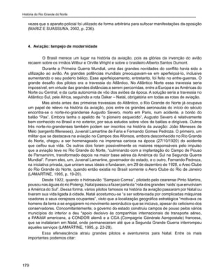 História do Rio Grande do Norte
179
vezes que o aparato policial foi utilizado de forma arbitrária para sufocar manifestações da oposição
(MARIZ E SUASSUNA, 2002, p. 236).
4. Aviação: lampejo de modernidade
	 O Brasil merece um lugar na história da aviação, pois as glórias da invenção do avião
recaem sobre os irmãos Wilbur e Orville Wright e sobre o brasileiro Alberto Santos Dumont.
	 Durante a Primeira Guerra Mundial, uma das grandes novidades do conflito havia sido a
utilização ao avião. As grandes potências mundiais preocupavam-se em aperfeiçoá-lo, inclusive
aumentando o seu poderio bélico. Esse aperfeiçoamento, entretanto, foi feito no entre-guerras. O
grande desafio dos pilotos era a travessia do Atlântico. No Atlântico Norte essa travessia seria
impossível, em virtude das grandes distâncias a serem percorridas, entre a Europa e as Américas do
Norte ou Central, e da curta autonomia de vôo dos aviões da época. A solução seria a travessia no
Atlântico Sul, pela África, seguindo a rota Dakar – Natal, obrigatória em todas as rotas de aviação.
Mas ainda antes das primeiras travessias do Atlântico, o Rio Grande do Norte já ocupava
um papel de relevo na história da aviação, pois entre os grandes aeronautas do início do século
encontra-se o norte-rio-grandense Augusto Severo, morto em Paris, num acidente, a bordo do
balão “Pax”. Embora tenha o apelido de “o pioneiro esquecido”, Augusto Severo é relativamente
bem conhecido no Brasil e no exterior, por seus estudos sobre vôos de balões e dirigíveis. Outros
três norte-rio-grandenses também podem ser inscritos na história da aviação: João Meneses de
Melo (sargento Meneses), Juvenal Lamartine de Faria e Fernando Gomes Pedroza. O primeiro, um
militar que se destacava na aviação no Campos dos Afonsos, embora desconhecido no Rio Grande
do Norte, chegou a ser homenageado na imprensa carioca na época (27/10/1920) do acidente
que ceifou sua vida. Os outros dois foram possivelmente os maiores responsáveis pelo impulso
que a aviação teve no Rio Grande do Norte, “culminando com a implantação do Campo de Pouso
de Parnamirim, transformado depois na maior base aérea da América do Sul na Segunda Guerra
Mundial”. Foram eles, um, Juvenal Lamartine, governador do estado, e o outro, Fernando Pedroza,
na iniciativa privada, que uniram seus ideais e fundaram, em 29 de dezembro de 1928, o Areo Clube
do Rio Grande do Norte, quando então existia no Brasil somente o Aero Clube do Rio de Janeiro
(LAMARTINE, 1995, p. 19-20).
Desde 1922, quando o hidroavião “Sampaio Correa”, pilotado pelo cearense Pinto Martins,
pousou nas águas do rio Potengi, Natal passou a fazer parte da “rota dos grandes ‘raids’que envolviam
a América do Sul”. Dessa forma, vários pilotos famosos na história da aviação passaram por Natal ou
tiveram sua vida ligada à cidade. Natal acostumou-se “a ser sobrevoada por complicadas máquinas
voadoras e seus corajosos ocupantes”, visto que a localização geográfica estratégica “motivava os
homens da terra a se engajarem no movimento aeronáutico que se iniciava, apesar do ceticismo dos
conservadores. Concomitantemente, o governo do estado construiu campos de pouso pelos vários
municípios do interior e deu “apoio decisivo às companhias internacionais de transporte aéreo,
a PANAM americana, a CONDOR alemã e a CGA (Compagnie Générale Aeropostale) francesa,
que se instalaram em Natal, onde permaneceram até que a Segunda Grande Guerra interrompeu
aqueles serviços (LAMARTINE, 1995, p. 23-28).
Essa efervescência atraiu grandes pilotos e aventureiros para Natal. Entre os mais
importantes podemos citar:
 
