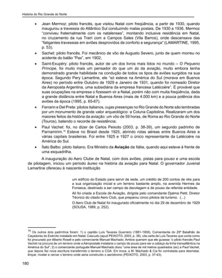 História do Rio Grande do Norte
180
•	 Jean Mermoz: piloto francês, que visitou Natal com freqüência, a partir de 1930, quando
inaugurou a travessia do Atlântico Sul conduzindo malas postais. De 1930 a 1936, Mermoz
“conviveu fraternalmente com os natalenses”, montando inclusive residência em Natal,
no cruzamento da rua Trairi com a Campos Sales (Vila Barros), onde descansava das
“fatigantes travessias em aviões desprovidos de conforto e segurança” (LAMARTINE, 1995,
p. 53).
•	 Sachet: piloto francês. Foi mecânico de vôo de Augusto Severo, junto de quem morreu no
acidente do balão “Pax”, em 1902;
•	 Saint-Exupéry: piloto francês, autor de um dos livros mais lidos no mundo – O Pequeno
Príncipe, foi muito mais um pensador do que um ás da aviação, muito embora tenha
demonstrado grande habilidade na condução de todos os tipos de aviões surgidos na sua
época. Segundo Pery Lamartine, ele “só esteve na América do Sul (morava em Buenos
Aires) no período entre Outubro de 1929 e Janeiro de 1931, quando foi nomeado Diretor
da Aeroposta Argentina, uma subsidiária da empresa francesa Latécoère”. É provável que
suas ocupações na empresa o fizessem vir a Natal, porém não com muita freqüência, dada
a grande distância entre Natal e Buenos Aires (mais de 4.000 km) e a pouca potência dos
aviões da época (1995, p. 65-67).
•	 Ferrarin e Del Prete: pilotos italianos, cujas presenças no Rio Grande do Norte são lembradas
por um monumento de grande valor arqueológico: a Coluna Capitolina. Realizaram um dos
maiores feitos da história da aviação: um vôo de 59 horas, de Roma ao Rio Grande do Norte
(Touros), batendo o recorde de resistência;
•	 Paul Vachet: foi, no dizer de Carlos Peixoto (2003, p. 38-39), um segundo padrinho de
Parnamirim.15
Esteve no Brasil desde 1925, abrindo rotas aéreas entre Buenos Aires e
várias capitais brasileiras. Foi entre 1925 e 1927 o único representante da Latécoère na
América do Sul.
•	 Ítalo Balbo: piloto italiano. Era Ministro da Aviação da Itália, quando aqui esteve à frente de
uma esquadrilha.
A inauguração do Aero Clube de Natal, com dois aviões, pistas para pouso e uma escola
de pilotagem, iniciou um período áureo na história da aviação para Natal. O governador Juvenal
Lamartine ofereceu à nascente instituição
um edifício do Estado para servir de sede, um crédito de 200 contos de réis para
a sua organização inicial e um terreno bastante amplo, na avenida Hermes da
Fonseca, destinado a ser campo de decolagem e de pouso da referida entidade.
Ali foi criada a Escola de Aviação, dirigida pelo comandante Djalma Petit, Diretor
Técnico do citado Aero Club, que preparou cinco pilotos de turismo. (...)
O Aero Club de Natal foi inaugurado oficialmente no dia 29 de dezembro de 1929
(SOUSA, 1989, p. 252).
15
Os outros dois padrinhos foram: 1) o capitão Luís Tavares Guerreiro (1881-1958), Comandante do 29º Batalhão de
Caçadores do Exército instalado em Natal. Cascudo (apud PEIXOTO, 2003, p. 38), cita carta de Luís Tavares que conta como
foi procurado por Alberto Roseli e pelo comerciante Manuel Machado. Ambos queriam que ele guiasse “o piloto francês Paul
Vachet na procura de um terreno onde a Aéropostale instalaria o campo de pouso para ser a cabeça da linha transatlântica na
América do Sul”; 2) o comerciante português Manuel Machado doou “uma área de mil metros quadrados (sic) a Paul Vachet,
que depois fez nova escritura transferindo o terreno a CGA. Em troca, a M. Machado & Cia foi contratada para desmatar,
limpar, nivelar e cercar o terreno onde seria construído o aeródromo (PEIXOTO, 2003, p. 37-43).
 