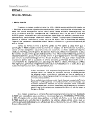 História do Rio Grande do Norte
183
CAPÍTULO II
RENASCE A REPÚBLICA
	
1. Ventos liberais
	 O período da história brasileira que vai de 1889 a 1930 é denominado República Velha ou
1ª República, e representou o predomínio das oligarquias mineira e paulista que se revezavam no
poder. Bem ou mal, as oligarquias de São Paulo e Minas Gerais, auxiliadas pelas oligarquias das
outras unidades da federação, mantiveram e até fortaleceram o seu poder até o início da década
de 1920, quando a elite política do país, representada pelas oligarquias agrárias, fragmentaram-se,
sucumbindo às transformações pelas quais passava o Brasil. Durante quase todo esse período,
paulistas e mineiros conduziram a política nacional de acordo com os interesses dos setores
cafeeiros, que pleiteavam intervenções estatais na economia visando a garantir uma valorização
artificial do café.
	 Marieta de Moraes Ferreira e Surama Conde Sá Pinto (2003, p. 393) dizem que a
Constituição de 1891 concedeu ampla “autonomia aos estados, em detrimento dos municípios”,
criando “um novo ator político – os governadores, que passaram a ser eleitos a partir das máquinas
estaduais”. O enfraquecimento político dos coronéis (lideranças políticas municipais) ante os seus
dependentes e rivais permitiu que o Estado expandisse “sua influência na medida em que diminuía
a dos donos de terras”, o que gerou um acordo, através do qual “o poder público alimentava o poder
local com uma autonomia extralegal em troca do voto do eleitorado rural, que, embora incorporado
ao processo político com a supressão do critério censitário, permanecia dependente social e
economicamente dos proprietários rurais”. Esse esquema, dizem as autoras, “minimizou os conflitos
intra-oligárquicos, garantindo uma permanência mais duradoura das situações no poder, desde que
atuassem em consonância com a situação federal”, mas
acabou dando forma a um federalismo desigual marcado pela preponderância
de Minas Gerais, São Paulo e Rio Grande do Sul sobre as demais unidades
da federação. Assim, no condomínio oligárquico em que se transformou a
política brasileira, havia oligarquias de primeira e segunda grandezas, além dos
chamados estados satélites.
Como resultado concreto desse modelo vigente durante grande parte da Primeira
República, os conflitos políticos, embora não eliminados, foram minimizados e as
sucessões presidenciais marcadas por disputas controladas, sendo o candidato
da situação aquele que a priori tinha garantida sua eleição, salvo alguns momentos
excepcionais, conforme na disputa presidencial de 1909-1910, que deu origem à
Campanha Civilista.
Esse modelo apresentou as primeiras fissuras mais comprometedoras no início da década
de 1920, “com a eclosão de graves conflitos no interior das oligarquias (FERREIRA e PINTO, 2003,
p. 393). O esgotamento completo dessa política, no entanto, só efetivou-se no final da década
de 1920, quando uma violenta crise do capitalismo fez balançar a base artificial sobre a qual se
sustentava a lucratividade dos grandes cafeicultores. Concomitantemente, veio, em 1930, a questão
da sucessão presidencial.
 