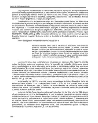 História do Rio Grande do Norte
184
	 Alguns grupos se destacaram na luta contra o predomínio oligárquico: a burguesia industrial
(solicitava uma nova política econômica), a classe média urbana (queria ter uma maior participação
política, a moralização eleitoral, através da instituição do voto secreto) e operariado (requisitava
melhores condições de vida e de trabalho). A campanha presidencial de 1922 é indicadora do início
do fim do modelo engendrado pelos grupos oligárquicos.
	 Insatisfeitos com o lançamento da chapa Artur Bernardes-Urbano Santos, os estados que
compunham as oligarquias de segunda grandeza (Rio de Janeiro, Pernambuco, Bahia e Rio Grande
do Sul) criaram o movimento chamado de Reação Republicana, lançando, em 21 de junho de 1921,
Nilo Peçanha e J. J. Seabra como candidatos de oposição, e, embora suas propostas estivessem
“voltadas para os interesses dos grupos oligárquicos dissidentes, a Reação Republicana também
estava interessada em mobilizar as massas urbanas”, como aponta o discurso de Nilo Peçanha (apud
FERREIRA e PINTO, 2003, p. 395), no qual ele afirma não ser “mais possível a nenhum governo
brasileiro deixar de respeitar, dentro da ordem, a liberdade, a liberdade operária, o pensamento
operário”.
	 Deve-se registrar, como lembra Penna (1999), que a
República brasileira sofreu tanto a influência do federalismo norte-americano
quanto do unitarismo e radicalismo jacobino francês. Do primeiro, suas elites
retiraram o princípio que aqui correspondeu à socialização do poder de modo a
atender a interesses locais, maculando o espírito da representatividade partilhada
que fizera dos princípios ideológicos desse formato de república a sua força
persuasiva. Do modelo francês ficou o desejo de justiça social jamais praticado,
ainda que em muitos momentos manifestado (PENNA, 1999, p. 26).
	 Ao mesmo tempo que contemplava os interesses dos operários, Nilo Peçanha defendia
outras bandeiras igualmente populares, como “a extensão da instrução pública para acabar
com o analfabetismo e como alternativa para ampliar a participação política dos segmentos
desprivilegiados.” Propostas caras (instituição do voto secreto) a segmentos urbanos importantes,
como a classe média, não foram objeto de discussão. Mas mesmo com propostas tão limitadas, em
número e alcance, para as camadas urbanas, o nome de Nilo Peçanha foi bem avaliado, dadas as
“características e os anseios dos grupos urbanos (...) marginalizados da participação política”. Só
o fato de serem considerados como interlocutores era suficiente para mobilizá-los (FERREIRA e
PINTO, 2003, p. 395-396).
A campanha de 1922 foi uma das poucas competitivas de toda a República Velha. Ali
estiveram frente a frente, como comenta Penna (1999, p. 162), “os dois grandes estados e os
intermediários da federação”, com o Exército, tal como ocorrera na campanha salvacionista,
aderindo aos últimos, cujo candidato, Nilo Peçanha, de passado florianista, mantinha controle sobre
a política do estado do Rio de Janeiro.
A derrota de Nilo Peçanha potencializou as frustrações. No dia 5 de julho de 1922, jovens
oficiais rebelaram-se no forte de Copacabana e, com o apoio de guarnições em outros estados,
ameaçavam impedir a posse de Artur Bernardes. Emergia na cena política um movimento político-
militar que marcaria profundamente a história republicana recente do Brasil. O tenentismo era,
no dizer de Penna (1999), “um movimento militar basicamente constituído por jovens oficiais do
Exército”, com muitos deles sendo “oriundos das camadas médias urbanas”, sem contudo expressar,
politicamente, os interesses desse segmento social, pois profundamente ligados “à máquina
administrativa e burocrática do Estado”, a ação dos tenentes
 