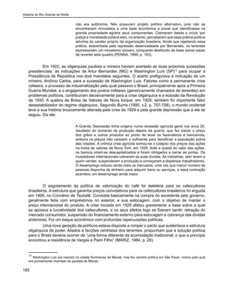 História do Rio Grande do Norte
185
não era autônoma. Não possuíam projeto político alternativo, pois não se
encontravam vinculados a uma base econômica e social que identificasse na
grande propriedade agrária seus componentes. Clamavam desde o início, por
justiça e moralidade pública sem, no entanto, perceberem que essa prática política
advinha do caráter próprio da organização brasileira. Ainda que rejeitando essa
prática, exacerbada pela repressão desencadeada por Bernardes, os tenentes
expressavam um moralismo sincero, conquanto destituído de base social capaz
de reverter este quadro (PENNA, 1999, p. 163).
Em 1922, as oligarquias paulista e mineira haviam acertado as duas próximas sucessões
presidenciais: as indicações de Artur Bernardes (MG) e Washington Luís (SP)17
para ocupar a
Presidência da República nos dois mandatos seguintes. O acerto prefigurava a indicação de um
mineiro, Antônio Carlos, para a sucessão de Washington Luís. Fatores como a permanente crise
cafeeira, o processo de industrialização pelo qual passava o Brasil, principalmente após a Primeira
Guerra Mundial, e o engajamento dos jovens militares (genericamente chamados de tenentes) em
problemas políticos, contribuíram decisivamente para a crise oligárquica e a eclosão da Revolução
de 1930. A quebra da Bolsa de Valores de Nova Iorque, em 1929, também foi importante fator
desestabilizador do regime oligárquico. Segundo Burns (1995, v.2, p. 707-708), o mundo ocidental
teve a sua história bruscamente alterada pela crise de 1929 e pela grande depressão que a ela se
seguiu. Diz ele:
A Grande Depressão tinha origens numa recessão agrícola geral nos anos 20,
resultado do aumento da produção depois da guerra, que fez baixar o preço
dos grãos e outros produtos ao ponto de levar os fazendeiros à bancarrota,
embora os preços não caíssem o suficiente para beneficiar a população pobre
das cidades. À crônica crise agrícola somou-se o colapso dos preços das ações
na bolsa de valores de Nova York, em 1929. Ante a queda do valor das ações,
os bancos viram-se descapitalizados e foram obrigados a cerrar as portas. Os
investidores internacionais cobraram as suas dívidas. As indústrias, sem terem a
quem vender, suspenderam a produção e começaram a dispensar trabalhadores.
O desemprego reduziu ainda mais os mercados, uma vez que menor número de
pessoas dispunha de dinheiro para adquirir bens ou serviços, e essa contração
acarretou um desemprego ainda maior.
	
O esgotamento da política de valorização do café foi deletéria para os cafeicultores
brasileiros. A estrutura que garantia preços convidativos para os cafeicultores brasileiros foi erguida
em 1906, no Convênio de Taubaté. Consistia basicamente na compra do excedente pelo governo,
geralmente feita com empréstimos no exterior, e sua estocagem, com o objetivo de manter o
preço internacional do produto. A crise iniciada em 1929 afetou gravemente a base sobre a qual
se apoiava a lucratividade dos cafeicultores, e os seus efeitos logo se fizeram sentir: retração do
mercado consumidor, suspensão do financiamento externo para estocagem e cobrança das dívidas
anteriores. Foi um baque econômico com profundas repercussões políticas.
Uma nova geração de políticos estava disposta a romper o pacto que sustentava a estrutura
oligárquica de poder. Aliados a facções centristas dos tenentes, propunham que a solução política
para o Brasil deveria ocorrer de “uma forma diferente da acomodação tradicional, o que a princípio
encontrou a resistência de Vargas e Paim Filho” (MARIZ, 1984, p. 26).
17
Washington Luís era nascido na cidade fluminense de Macaé, mas fez carreira política em São Paulo, motivo pelo qual
era jocosamente chamado de paulista de Macaé.
 