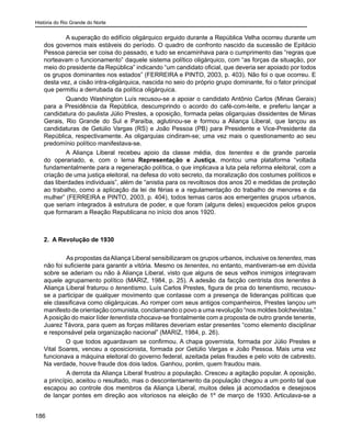 História do Rio Grande do Norte
186
A superação do edifício oligárquico erguido durante a República Velha ocorreu durante um
dos governos mais estáveis do período. O quadro de confronto nascido da sucessão de Epitácio
Pessoa parecia ser coisa do passado, e tudo se encaminhava para o cumprimento das “regras que
norteavam o funcionamento” daquele sistema político oligárquico, com “as forças da situação, por
meio do presidente da República” indicando “um candidato oficial, que deveria ser apoiado por todos
os grupos dominantes nos estados” (FERREIRA e PINTO, 2003, p. 403). Não foi o que ocorreu. E
desta vez, a cisão intra-oligárquica, nascida no seio do próprio grupo dominante, foi o fator principal
que permitiu a derrubada da política oligárquica.
Quando Washington Luís recusou-se a apoiar o candidato Antônio Carlos (Minas Gerais)
para a Presidência da República, descumprindo o acordo do café-com-leite, e preferiu lançar a
candidatura do paulista Júlio Prestes, a oposição, formada pelas oligarquias dissidentes de Minas
Gerais, Rio Grande do Sul e Paraíba, aglutinou-se e formou a Aliança Liberal, que lançou as
candidaturas de Getúlio Vargas (RS) e João Pessoa (PB) para Presidente e Vice-Presidente da
República, respectivamente. As oligarquias cindiram-se; uma vez mais o questionamento ao seu
predomínio político manifestava-se.
A Aliança Liberal recebeu apoio da classe média, dos tenentes e de grande parcela
do operariado, e, com o lema Representação e Justiça, montou uma plataforma “voltada
fundamentalmente para a regeneração política, o que implicava a luta pela reforma eleitoral, com a
criação de uma justiça eleitoral, na defesa do voto secreto, da moralização dos costumes políticos e
das liberdades individuais”, além de “anistia para os revoltosos dos anos 20 e medidas de proteção
ao trabalho, como a aplicação da lei de férias e a regulamentação do trabalho de menores e da
mulher” (FERREIRA e PINTO, 2003, p. 404), todos temas caros aos emergentes grupos urbanos,
que seriam integrados à estrutura de poder, e que foram (alguns deles) esquecidos pelos grupos
que formaram a Reação Republicana no início dos anos 1920.
2. A Revolução de 1930
	 As propostas daAliança Liberal sensibilizaram os grupos urbanos, inclusive os tenentes, mas
não foi suficiente para garantir a vitória. Mesmo os tenentes, no entanto, mantiveram-se em dúvida
sobre se aderiam ou não à Aliança Liberal, visto que alguns de seus velhos inimigos integravam
aquele agrupamento político (MARIZ, 1984, p. 25). A adesão da facção centrista dos tenentes à
Aliança Liberal fraturou o tenentismo. Luís Carlos Prestes, figura de proa do tenentismo, recusou-
se a participar de qualquer movimento que contasse com a presença de lideranças políticas que
ele classificava como oligárquicas. Ao romper com seus antigos companheiros, Prestes lançou um
manifesto de orientação comunista, conclamando o povo a uma revolução “nos moldes bolchevistas.”
Aposição do maior líder tenentista chocava-se frontalmente com a proposta de outro grande tenente,
Juarez Távora, para quem as forças militares deveriam estar presentes “como elemento disciplinar
e responsável pela organização nacional” (MARIZ, 1984, p. 26).
O que todos aguardavam se confirmou. A chapa governista, formada por Júlio Prestes e
Vital Soares, venceu a oposicionista, formada por Getúlio Vargas e João Pessoa. Mais uma vez
funcionava a máquina eleitoral do governo federal, azeitada pelas fraudes e pelo voto de cabresto.
Na verdade, houve fraude dos dois lados. Ganhou, porém, quem fraudou mais.
	 A derrota da Aliança Liberal frustrou a população. Cresceu a agitação popular. A oposição,
a princípio, aceitou o resultado, mas o descontentamento da população chegou a um ponto tal que
escapou ao controle dos membros da Aliança Liberal, muitos deles já acomodados e desejosos
de lançar pontes em direção aos vitoriosos na eleição de 1º de março de 1930. Articulava-se a
 