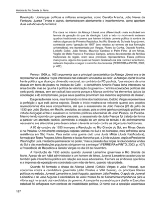 História do Rio Grande do Norte
187
Revolução. Lideranças políticas e militares emergentes, como Osvaldo Aranha, João Neves da
Fontoura, Juarez Távora e outros, demonstravam abertamente o inconformismo, como apontam
duas estudiosas da temática:
Era clara no interior da Aliança Liberal uma diferenciação mais explicável em
termos de geração do que de ideologia. Lado a lado no movimento estavam
quadros tradicionais e jovens que haviam iniciado carreira política à sombra de
velhos oligarcas da Primeira República. No Rio Grande do Sul esta força jovem,
conhecida como “geração de 1907” (ano relativo ao término de sua formação
universitária), era representada por Vargas, Flores da Cunha, Osvaldo Aranha,
Lindolfo Collor, João Neves, Maurício Cardoso e Paim Filho; já em Minas,
Virgílio de Mello Franco e Francisco Campos, ambos descendentes de famílias
tradicionais da região, eram seus principais representantes. Esses políticos
mais jovens, alguns dos quais se haviam destacado na luta contra o tenentismo,
estavam dispostos a seguir o caminho dos tenentes (FERREIRA e PINTO, 2003,
p. 407).
	 Penna (1999, p. 165) argumenta que a principal característica da Aliança Liberal era a de
representar os estados “cujos interesses não estavam vinculados ao café”. AAliança Liberal foi uma
frente política que alcançou dimensão nacional, ao contrário do PD paulista, “que nascera de uma
disputa em torno de postos no Instituto do Café – o conselheiro Antônio Prado tinha interesses na
área do café, mas se opunha à política de valorização do governo –,” e tinha convicções políticas até
certo ponto densas, sem ser radical.Isso ocorria porque a Aliança continha “os elementos típicos da
conciliação e do compromisso, já que seus quadros provinham dos mesmos segmentos de classe”.
Da geração mais nova, mas formando no time dos tradicionais, Getúlio Vargas representava
à perfeição o que está acima exposto. Desde o início mostrava-se reticente quanto aos projetos
revolucionários dos seus companheiros, até que o assassinato de João Pessoa (26 de julho de
1930) por João Dantas, em Recife, precipitou as coisas, pois o crime ganhou conotação política em
virtude da ligação entre o assassino e correntes políticas adversárias de João Pessoa, na Paraíba.
Mesmo tendo ocorrido por questões pessoais, o assassinato de João Pessoa foi tratado de forma
a parecer um atentado político, permitindo a criação de um clima de tensão e de enfrentamento
necessário aos aliancistas para desencadear o levante armado contra as oligarquias tradicionais.
	 A 03 de outubro de 1930 irrompeu a Revolução no Rio Grande do Sul, em Minas Gerais
e na Paraíba. O movimento conseguiu rápidas vitórias no Sul e no Nordeste, mas enfrentou séria
resistência em São Paulo. Para evitar uma guerra civil, uma Junta Militar (Junta Pacificadora),
formada por Tasso Fragoso, Mena Barreto e Isaías Noronha que, a 24 de outubro, depôs o Presidente
Washington Luís. Pretendia permanecer no poder, “mas a pressão das forças revolucionárias vindas
do Sul e das manifestações populares obrigaram-na a entregar” (FERREIRA e PINTO, 2003, p. 407)
a Presidência da República a Getúlio Vargas no dia 03 de novembro.
	 A Revolução de 1930 eclodiu quando Juvenal Lamartine governava o Rio Grande do
Norte. Apesar de um hábil administrador e um homem de letras, Juvenal Lamartine caracterizou-se
também pela intolerância política em relação aos seus adversários. Fechara os sindicatos operários
e a imprensa de oposição era controlada com mão-de-ferro, quando não proibida.
	 Quando foi formada a chapa da Aliança Liberal (Getúlio Vargas e João Pessoa), que
concorreu contra a candidatura governista (Júlio Prestes e Vital Soares), os principais líderes
políticos no estado, Juvenal Lamartine e José Augusto, apoiaram Júlio Prestes. O apoio de Juvenal
Lamartine e de José Augusto à candidatura de Júlio Prestes foi de fundamental importância para a
vitória aqui no estado dos candidatos do governo. A campanha sucessória para chefiar o Executivo
estadual foi deflagrada num contexto de instabilidade política. O nome que a oposição acalentava
 
