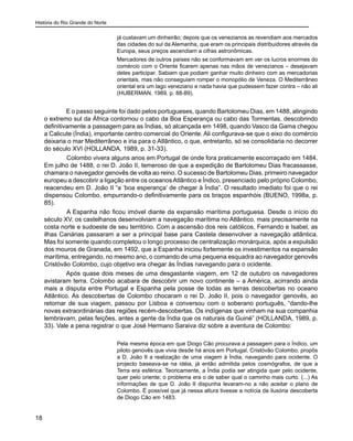 História do Rio Grande do Norte
18
já custavam um dinheirão; depois que os venezianos as revendiam aos mercados
das cidades do sul da Alemanha, que eram os principais distribuidores através da
Europa, seus preços ascendiam a cifras astronômicas.
Mercadores de outros países não se conformavam em ver os lucros enormes do
comércio com o Oriente ficarem apenas nas mãos de venezianos – desejavam
deles participar. Sabiam que podiam ganhar muito dinheiro com as mercadorias
orientais, mas não conseguiam romper o monopólio de Veneza. O Mediterrâneo
oriental era um lago veneziano e nada havia que pudessem fazer contra – não ali
(HUBERMAN, 1989, p. 88-89).
E o passo seguinte foi dado pelos portugueses, quando Bartolomeu Dias, em 1488, atingindo
o extremo sul da África contornou o cabo da Boa Esperança ou cabo das Tormentas, descobrindo
definitivamente a passagem para as Índias, só alcançada em 1498, quando Vasco da Gama chegou
a Calicute (Índia), importante centro comercial do Oriente. Ali configurava-se que o eixo do comércio
deixaria o mar Mediterrâneo e iria para o Atlântico, o que, entretanto, só se consolidaria no decorrer
do século XVI (HOLLANDA, 1989, p. 31-33).
	 Colombo vivera alguns anos em Portugal de onde fora praticamente escorraçado em 1484.
Em julho de 1488, o rei D. João II, temeroso de que a expedição de Bartolomeu Dias fracassasse,
chamara o navegador genovês de volta ao reino. O sucesso de Bartolomeu Dias, primeiro navegador
europeu a descobrir a ligação entre os oceanosAtlântico e Índico, presenciado pelo próprio Colombo,
reacendeu em D. João II “a ‘boa esperança’ de chegar à Índia”. O resultado imediato foi que o rei
dispensou Colombo, empurrando-o definitivamente para os braços espanhóis (BUENO, 1998a, p.
85).
	 A Espanha não ficou imóvel diante da expansão marítima portuguesa. Desde o início do
século XV, os castelhanos desenvolviam a navegação marítima no Atlântico, mais precisamente na
costa norte e sudoeste de seu território. Com a ascensão dos reis católicos, Fernando e Isabel, as
ilhas Canárias passaram a ser a principal base para Castela desenvolver a navegação atlântica.
Mas foi somente quando completou o longo processo de centralização monárquica, após a expulsão
dos mouros de Granada, em 1492, que a Espanha iniciou fortemente os investimentos na expansão
marítima, entregando, no mesmo ano, o comando de uma pequena esquadra ao navegador genovês
Cristóvão Colombo, cujo objetivo era chegar às Índias navegando para o ocidente.
Após quase dois meses de uma desgastante viagem, em 12 de outubro os navegadores
avistaram terra. Colombo acabara de descobrir um novo continente – a América, acirrando ainda
mais a disputa entre Portugal e Espanha pela posse de todas as terras descobertas no oceano
Atlântico. As descobertas de Colombo chocaram o rei D. João II, pois o navegador genovês, ao
retornar de sua viagem, passou por Lisboa e conversou com o soberano português, “dando-lhe
novas extraordinárias das regiões recém-descobertas. Os indígenas que vinham na sua companhia
lembravam, pelas feições, antes a gente da Índia que os naturais da Guiné” (HOLLANDA, 1989, p.
33). Vale a pena registrar o que José Hermano Saraiva diz sobre a aventura de Colombo:
Pela mesma época em que Diogo Cão procurava a passagem para o Índico, um
piloto genovês que vivia desde há anos em Portugal, Cristóvão Colombo, propôs
a D. João II a realização de uma viagem à Índia, navegando para ocidente. O
projecto baseava-se na idéia, já então admitida pelos cosmógrafos, de que a
Terra era esférica. Teoricamente, a Índia podia ser atingida quer pelo ocidente,
quer pelo oriente; o problema era o de saber qual o caminho mais curto. (...) As
informações de que D. João II dispunha levaram-no a não aceitar o plano de
Colombo. É possível que já nessa altura tivesse a notícia da ilusória descoberta
de Diogo Cão em 1483.
 