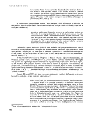História do Rio Grande do Norte
189
Foram eleitos Rafael Fernandes Gurjão, Dioclécio Duarte, Cristovam Dantas e
Eloy de Souza para deputados federais e José Augusto Bezerra de Medeiros
para o Senado. Júlio Prestes e Vital Soares tiveram uma grande maioria eleitoral
contra seus opositores que, dos 23.864 eleitores registrados nesse ano, obtiveram
apenas 472 votos. 17.499 eleitores sufragaram os candidatos oficiais para a
presidência (MARIZ, 1984, p. 53).
	
A professora e pesquisadora Brasília Carlos Ferreira (1989) afirma que o resultado da
eleição não deixa dúvidas acerca da inexpressividade da Aliança Liberal no estado. Para ela, a
Aliança sobressaía-se
apenas na região oeste, Mossoró e arredores, e era formada e apoiada por
“elementos de pouca projeção política fora do Estado, sem qualquer mandato,
oriundos da classe média, a maioria dedicando-se a atividade jornalística. Café
Filho, a figura de maior densidade política como oposição, era conhecido como
“comunista”, o que lhe valeu a desconfiança dos próceres da Aliança, extensiva
a todos quantos dele se aproximassem. As elites souberam trabalhar o fantasma
do anticomunismo muito bem (FERREIRA, 1989, p. 68).
	 Terminado o pleito, não havia qualquer sinal aparente de agitação revolucionária. O Rio
Grande do Norte parecia estar à margem dos acontecimentos nacionais. Aqui parecia não haver
agitação nem conspiração. Um mês após as eleições, o governador Juvenal Lamartine viajou ao
Rio de Janeiro “em busca de auxílio prometido pelo Governo Federal em troca dos votos recebidos”
(MARIZ, 1984, p. 53).
O movimento revolucionário foi deflagrado no dia 3 de outubro e rapidamente se alastrou. No
Nordeste, Juarez Távora, Juraci Magalhães e Jurandir Bizarria Mamede articularam a sublevação
dos quartéis e a organização dos movimentos que depuseram os governadores. Dois dias depois,
“o 29º Batalhão de Caçadores marchou sobre Natal e efetivou a deposição sem resistência do
governador Juvenal Lamartine que, sabendo ser impossível resistir, fugiu, de forma alucinada, tão
apressadamente que arrancou parte do cais Tavares de Lira onde estava a embarcação encostada”
(FURTADO, 1976, p. 71). Comandava as forças revolucionárias que invadiram o estado o major Luís
Tavares Guerreiro.
Adauto Câmara (1992), em suas memórias, descreve o inusitado da fuga de governador
Lamartine. A citação é longa, mas vale a pena conferir:
No dia 20 de outubro, o sr. Juvenal Lamartine chegava ao Rio, a bordo do Flândria.
(...) Chegando ao Rio, o sr. Lamartine, guardando o incógnito (sic) tanto quanto
o possível, hospedou-se no Hotel Tijuca, distante da cidade, com o sr. Omar
O’Grady.20
Dois dias depois passou-se para o Colégio dos Padres Maristas a cuja
comunidade pertencia aquele hotel. (...) No Colégio, o presidente potiguar não
tomou o hábito religioso, mas, oficialmente, era irmão Antônio Felipe. Sucedeu,
porém, que os alunos desconfiaram daquele novo Irmão e, para maior segurança
deste, foi deliberado transferi-lo para a rua Haddock Lobo, 206. Fizeram-lhe
companhia ali os srs. Omar O’Grady e o deputado Cristóvão Dantas. Na noite
de 20 de outubro, tendo o sr. José Augusto sido avisado de que o movimento
revolucionário rebentaria, no Rio, na manhã seguinte, providenciou, pelas 23 horas,
a mudança do sr. Lamartine, que foi para o Hotel Vera Cruz, à praça Tiradentes,
onde ele foi confiado a um amigo. Na manhã de 24, já o movimento sedicioso
20
Omar O’Grady era o prefeito de Natal em 1930. Foi deposto pela Revolução.
 