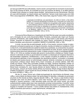 História do Rio Grande do Norte
191
por isso que Café Filho teve dificuldades, mesmo sendo o principal líder do movimento revolucionário
aqui no Rio Grande do Norte, de consolidar-se junto aos próceres da Aliança. E as elites políticas
do estado foram eficazes no manejo dessa situação, “aproximaram-se dos Interventores, influíram
em suas administrações” ao mesmo tempo que mantinham “sempre muita reserva para com Café
Filho e seus seguidores” (FERREIRA, 1989, p. 68). Esses fatos, segundo Furtado (1976), marcaram
a separação de tendências, que assinalariam, de então em diante, a vida pública
potiguar, na profunda radicalização de atitudes que a marcariam por muitos anos:
de um lado o progressismo idealista de uma geração então apenas despontante
(...) sob a liderança ostensiva ou não de Café Filho e no lado oposto, a reação mais
acentuada contra todas as veleidades de mudanças, políticas ou administrativas,
a princípio sob orientação oculta e depois pública do ex-governador José Augusto
B. de Medeiros, oligarca e papa do conservantismo, sob um mal disfarçado
liberalismo (FURTADO, 1976, p. 72-73).
A recusa de Silvino Bezerra e o impedimento de Café Filho fez surgir uma saída conciliatória,
com a formação de uma Junta Governativa Militar Provisória, composta pelo major Luís Tavares
Guerreiro (Presidente), pelo capitão Abelardo Torres da Silva Castro e pelo tenente Júlio Perouse
Pontes, “enquanto se esperava pela chegada de Juarez Távora, comandante da Revolução no
Norte e Nordeste, para solucionar o problema” (MARIZ E SUASSUNA, 2002, p. 255).
	 A Junta, nos seis dias de administração, de 06 a 12 de outubro, procurou manter a ordem,
refreando o entusiasmo popular que, em alguns momentos, resultou em baderna e vandalismo. Entre
os dias 6 e 8, a vida administrativa da capital do estado ficou paralisada, os comerciantes recusaram-
se a abrir os seus estabelecimentos e as escolas suspenderam as aulas. No dia 8, quando as forças
revolucionárias assumiram efetivamente o poder, a cidade começou a voltar à normalidade (MARIZ,
1984, p. 61). Entre as medidas tomadas pelo governo revolucionário, chefiado por Getúlio Vargas,
estavam a demissão de todos os governadores de estado e a dissolução do Congresso Nacional e
das Assembléia Legislativas. Paralelamente, a Junta “expediu circulares às prefeituras do interior,
recomendando garantias à vida e propriedade dos adversários políticos” e procedeu a nomeação
de aliados para postos-chaves na administração estadual, tentando contemplar as correntes que
compunham a Aliança Liberal. Dessa forma, foram nomeados, da corrente cafeísta, Café Filho
(Chefe de Polícia), Pedro Dias Guimarães (Prefeito de Natal), Sandoval Wanderley (redator do
jornal A República) e o “coronel” Francisco Sólon Sobrinho (Prefeito de Areia Branca); da corrente
liberal foram nomeados Dr. José Tavares (Diretor de Saúde Pública), Dr. Luís Antônio (Diretoria
de Instrução), Joaquim de Fontes Galvão (Diretor da Imprensa Oficial) cônego Amâncio Ramalho
(Prefeito de Mossoró), Gentil Ferreira de Souza (Prefeito de Santa Cruz) e Dinarte Mariz (Prefeito
de Caicó) (SPINELLI, 1996, p. 27).
No dia 12, Juarez Távora veio a Natal acompanhado de José Américo de Almeida, Irineu
Joffily e outros líderes da Aliança Liberal. Na oportunidade foi discutida a indicação do governador
provisório do Rio Grande do Norte. Segundo Spinelli (1996, p. 28), Távora e José Américo tinham
inclinação pelo nome de Silvino Bezerra. Como este recusou, alegando parentesco com José
Augusto e Juvenal Lamartine, o líder tenentista expôs uma lista com outros nomes, que foram
sucessivamente vetados pelas duas mais importantes correntes revolucionárias. A escolha “recaiu
na pessoa do Dr. João Lindolfo Câmara, ex-deputado federal pelo estado” e que então “exercia altas
funções no ministério da Fazenda”.21
Como Lindolfo Câmara não poderia vir imediatamente, Irineu
Jofilly foi escolhido para exercer o cargo interinamente, indicação que
21
O nome de Lindolfo Câmara foi posteriormente “descartado, em virtude da divulgação de telegramas trocados entre ele e
figuras do velho regime no Rio Grande do Norte” (SPINELLI, 1996, p. 29).
 