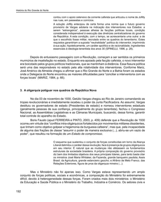 História do Rio Grande do Norte
192
contou com o apoio ostensivo da corrente cafeísta que articulou o nome de Jofilly
nas ruas, em passeatas e comícios.
A solução Jofilly antecipou de certa forma uma norma que o futuro governo
provisório de Vargas adotaria na indicação dos interventores nos Estados: a
serem “estrangeiros”, pessoas alheias às facções políticas locais, condição
considerada indispensável à execução das diretrizes centralizadoras do governo
da República. A esta condição, com o tempo, se acrescentaria uma outra: a de
que o escolhido fosse militar, recrutado entre os quadros do tenentismo. Estes
requisitos garantiriam a suposta “neutralidade” política do interventor, imprimindo
à sua ação, hipoteticamente, um caráter apolítico e de racionalidade, ingredientes
essenciais à ideologia tenentista dos anos 30 (SPINELLI, 1996, p. 28).
Depois do entusiasmo passageiro com a Revolução, começam a ser sentidos os primeiros
murmúrios de insatisfação no estado. Enquanto era apoiado pela facção cafeísta, o novo interventor
era boicotado pelos grupos políticos tradicionais, que se mantinham à distância. Essa fissura política
será uma das responsáveis no estado pela alta rotatividade dos interventores. Conforme Mariz,
José Américo de Almeida chegou a afirmar que o Rio Grande do Norte e a Bahia foram os estados
onde a Delegacia do Norte encontrou as maiores dificuldades para “conciliar a interventoria com as
forças locais” (MARIZ, 1984, p. 66).
3. A oligarquia potiguar nos quadros da República Nova
	 No dia 03 de novembro de 1930, Getúlio Vargas chegou ao Rio de Janeiro comandando as
tropas revolucionárias e imediatamente recebeu o poder da Junta Pacificadora. Ao assumir, Vargas
destituiu os governadores de estado (Presidentes de estado) e nomeou interventores estaduais
(geralmente pessoas de sua confiança, principalmente do grupo tenentista), fechou o Congresso
Nacional, as Assembléias Legislativas e as Câmaras Municipais, buscando, dessa forma, garantir
total controle do aparelho do Estado.
	 Boris Fausto (apud FERREIRA e PINTO, 2003, p. 409) defende que a Revolução de 1930
ocorreu em virtude dos “conflitos intra-oligárquicos fortalecidos por movimentos militares dissidentes,
que tinham como objetivo golpear a hegemonia da burguesia cafeeira”, mas que, pela incapacidade
de alguma das frações de classe “assumir o poder de maneira exclusiva (...), abriu-se um vazio de
poder”, que resultou na formação de um Estado de compromisso.
O esquema que sustentou o conjunto de forças constituídas em torno da Aliança
Liberal delimitou o caráter dessa revolução, face à presença de grupos oligárquicos
em seu interior. É natural que as mudanças não afetassem os fundamentos
estruturais da sociedade brasileira. A própria composição do governo provisório
diz bem dos limitados objetivos dos seus principais líderes, para tanto basta citar
os ministros José Maria Whitaker, da Fazenda, grande banqueiro paulista; Assis
Brasil, da Agricultura, grande estancieiro gaúcho; e Afrânio de Melo Franco, das
Relações Exteriores, figura de proa da oligarquia mineira (...).
	 Mas o Ministério não foi apenas isso. Como Vargas estava representando um amplo
conjunto de forças políticas, sociais e econômicas, a composição do Ministério foi extremamente
difícil, devido à heterogeneidade dessas forças. Foram criados mais dois ministérios: o Ministério
da Educação e Saúde Pública e o Ministério do Trabalho, Indústria e Comércio. Os setores civis e
 