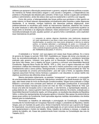 História do Rio Grande do Norte
193
militares que apoiaram a Revolução pressionavam o governo, exigindo reformas políticas e sociais.
Os membros do Partido Democrático exigiam o voto secreto e obrigatório, a independência dos
poderes e a fiscalização das eleições pelo Judiciário. O fato é que, tirando a opção pelo centralismo
político e administrativo, ainda não estava claro qual era exatamente o caminho a ser seguido.
Como dito acima, a heterogeneidade das forças política que guindaram o líder gaúcho ao
poder máximo no Brasil estavam representadas principalmente pelos tenentes e pelas oligarquias
dissidentes. E os tenentes, inimigos históricos das lideranças políticas oligárquicas, eram
preferencialmente os escolhidos para chefiar as interventorias estaduais, afastando dos núcleos
de poder estaduais a velha elite política. A grande dificuldade política era justamente equilibrar as
forças entre os tenentes e as oligarquias estaduais. Estas pressionavam o governo pela imediata
reconstitucionalização do país; aqueles queriam um governo forte e centralizado, como explicitam
duas historiadoras do período:
(...) enquanto os setores oligarcas dissidentes mais tradicionais desejavam
um maior atendimento à sua área e maior soma de poder, com um mínimo de
transformações, os quadros civis mais jovens almejavam a reforma do sistema
político, os tenentes defendiam a centralização do poder e a introdução de
reformas sociais, e os setores vinculados ao Partido Democrático tinham como
meta o controle do governo paulista, além da efetiva adoção de princípios liberais
(IN: FERREIRA & DELGADO, P. 410-411).
	 A dubiedade e a “dúvida”, com que jogava com essas duas forças políticas, foi a marca
do governo de Vargas no período 1930-1932. Insatisfeitos por Vargas não tomar uma decisão em
favor da reconstitucionalização do país, os paulistas, que condenavam o centralismo tenentista
praticado pelo governo, iniciaram uma guerra civil (a Revolução Constitucionalista de 1932),
que durou três meses, com o objetivo de forçar o governo a convocar uma Assembléia Nacional
Constituinte. Segundo Boris Fausto (IN: MOTA, 1974, p. 254), com o regime instaurado em 1930
permanece a defesa dos interesses regionais, mas sem a mesmo autonomia e sem que se projete
imediatamente sobre a arena política. Ideologicamente, a revolução constitucionalista de 1932 “foi
a última expressão do universo pré-revolucionário”, pois dali “para a frente, os sagrados direitos
regionais assumiram formas menos heróicas e passaram a ser discutidos no campo restrito dos
objetivos econômicos das diferentes áreas do país”.
	 Mesmo derrotados militarmente, os paulistas “conseguiram” o que queriam: a convocação
de uma Assembléia Nacional Constituinte. Vale lembrar, entretanto, que desde fevereiro de 1932, ou
seja, sete meses antes do início da Revolução Constitucionalista, Vargas havia publicado o Código
Eleitoral e convocado uma comissão para elaborar um anteprojeto constitucional. A convocação
da Constituinte estava marcada para ocorrer em maio de 1933. O Código Eleitoral de 1932, que
trouxe uma série de inovações como o voto secreto, o voto feminino, a representação classista, a
justiça eleitoral, etc., visava a garantir maior lisura aos pleitos eleitorais. No entanto, a eleição para a
Assembléia Nacional Constituinte repetiu, em linhas gerais, os resultados das eleições da República
Velha: a vitória dos representantes da burguesia agrária e industrial. Mas apesar da predominância
desse grupo político na Constituinte, foram aprovadas algumas medidas nacionalistas e de direitos
básicos para os trabalhadores.
Terminados os trabalhos de elaboração e promulgação da Constituição, a Assembléia
Constituinte foi transformada em Congresso Nacional e elegeu o presidente da República, Getúlio
Vargas, para um mandato de quatro anos. Ainda é importante mencionar que o governo de Vargas
foi responsável, nos primeiros quatro anos, pela elaboração de um sem-número de leis trabalhistas
que regulamentaram o horário de trabalho, férias, trabalho de mulheres e crianças, a criação da
carteira de trabalho, etc. Essas leis posteriormente foram incluídas na Consolidação das Leis do
Trabalho (CLT).
 