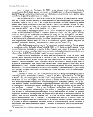 História do Rio Grande do Norte
194
	 Após a vitória da Revolução de 1930, vários estados encontravam-se bastante
convulsionados. Diante disso, quando começaram as indicações para as interventorias estaduais,22
Getúlio Vargas procurou nomear lideranças que não tivessem envolvimento com a política local,
como forma de garantir a estabilidade nos estados.
	 No período entre 1930-35, a situação política do Rio Grande do Norte era bastante instável,
com “alto índice de ‘turbulências’ políticas, registrando-se uma grande rotatividade das interventorias
tenentistas” (COSTA, 1995, p. 31). O Rio Grande do Norte contou com cinco interventores, nesse
período: Irineu Joffily, Aluísio Moura, Hercolino Cascardo, Bertino Dutra e Mário Câmara. É a maior
rotatividade em termos nacionais, com a gestão dos interventores sendo bastante atribulada e de
curta duração (MARIZ, 1984, p. 65-66; COSTA, 1995, p. 31).
	 Irineu Joffily foi indicado para o cargo no Rio Grande do Norte em virtude do impasse para a
escolha do interventor estadual, entre os partidários de Dinarte Mariz e Café Filho, os dois maiores
líderes da Revolução no estado (há quem afirme que Joffily era uma indicação de Café Filho).
Aproveitando-se do impasse, Juarez Távora e o paraibano José Américo de Almeida, homem forte
do movimento revolucionário no Nordeste, indicaram e emplacaram um paraibano na interventoria
norte-rio-grandense. Marlene Mariz diz que a sua nomeação vigoraria apenas “enquanto se
aguardava o candidato definitivo, João Lindolfo da Câmara” (MARIZ, 1984, p. 81).
Joffily não ficou apenas como interino. Foi “confirmado no cargo por Juarez Távora, graças
às pressões e pedidos da facção cafeísta” (MARIZ, 1984, p. 81). Junto com Joffily, Juarez Távora
nomeou Nestor dos Santos Lima, ex-auxiliar de José Augusto, para o cargo de secretário geral do
governo, como forma de tranquilizar os temores dos grupos políticos tradicionais, incomodados com
a desenvoltura de Café Filho junto às principais lideranças revolucionárias.
	 A fase inicial da interventoria de Joffily pode ser caracterizada como de busca “pela
manutenção do equilíbrio político entre as distintas facções, ao mesmo tempo em que se dava
um movimento de adesão à nova situação por parte das camadas tradicionais”. Revolucionário
paraibano, bacharel em Direito, Irineu Joffily foi um atuante revolucionário, ao lado de José Américo
de Almeida, no seu estado natal. Como Chefe da Segurança Pública veio ao Rio Grande do Norte
acompanhando Juarez Távora e José Américo com o objetivo de resolver problemas administrativos
deste estado. Como dito anteriormente, a sua condição de revolucionário e estrangeiro foram cruciais
“para resolver o impasse político criado no Rio Grande do Note, pelos seus próprios revolucionários”
(MARIZ, 1984, p. 81).
A renúncia de Nestor Lima (21/11/1930) simboliza “a ruptura do equilíbrio de forças que dava
sustentação política à interventoria” (SPINELLI, 1996, p. 29). Mariz argumenta que a substituição
de Nestor Lima, uma imposição de Juarez Távora, pelo paraibano José Borja Peregrino é uma
tentativa de sua ação em direção à renovação política no estado. Porém, essa atitude deflagrou “o
início do seu desentendimento declarado com as forças políticas tradicionais” (MARIZ, 1984, p. 83).
Além do mais, “desde o início levantaram-se prevenções contra o interventor” pela “sua condição
de ‘estrangeiro’ e à humilhação imposta à terra potiguar em ter por governante alguém alheio às
suas ‘tradições’ (...)” (SPINELLI, 1996, p. 31). E completa: “A campanha contra o interventor se
fazia nas ruas, na imprensa, nas repartições, nos quartéis. (...) O frágil equilíbrio político montado
para” sustentá-lo fora irremediavelmente rompido. Foi acusado também de “realizar um governo
despótico e arbitrário e de marginalizar os políticos locais em favor de elementos egressos da
Paraíba, entre os quais inúmeros parentes seus”. A pá de cal veio na forma de favorecimento
negado pelo interventor à firma M.F. Monte & Cia, empresa que se dedicava “à compra e venda de
algodão e outros produtos há cerca de meio século” e mantinha “estreitos laços de interesses com
os ‘coronéis’ e grandes proprietários sertanejos através de financiamentos de culturas, rebanhos e
maquinismos para beneficiamento de algodão”. Despacho do ministro da Justiça, Osvaldo Aranha,
22
O decreto federal (11/11/1930) que institucionalizou o Governo Provisório, criou também as interventorias estaduais.
 