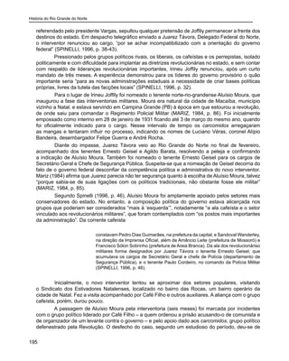 História do Rio Grande do Norte
195
referendado pelo presidente Vargas, sepultou qualquer pretensão de Joffily permanecer a frente dos
destinos do estado. Em despacho telegráfico enviado a Juarez Távora, Delegado Federal do Norte,
o interventor renunciou ao cargo, “por se achar incompatibilizado com a orientação do governo
federal” (SPINELLI, 1996, p. 38-43).
Pressionado pelos grupos políticos rivais, os liberais, os cafeístas e os perrepistas, isolado
politicamente e com dificuldade para implantar as diretrizes revolucionárias no estado, e sem contar
com respaldo de lideranças revolucionárias importantes, Irineu Joffily renunciou, após um curto
mandato de três meses. A experiência demonstrou para os líderes do governo provisório o quão
importante seria “para as novas administrações estaduais a necessidade de criar bases políticas
próprias, livres da tutela das facções locais” (SPINELLI, 1996, p. 32).
	 Para o lugar de Irineu Joffily foi nomeado o tenente norte-rio-grandense Aluísio Moura, que
inaugurou a fase das interventorias militares. Moura era natural da cidade de Macaíba, município
vizinho a Natal, e estava servindo em Campina Grande (PB) à época em que estourou a revolução,
de onde saiu para comandar o Regimento Policial Militar (MARIZ, 1984, p. 86). Foi inicialmente
empossado como interino em 28 de janeiro de 1931 ficando até 3 de março do mesmo ano, quando
foi oficialmente indicado para o cargo. Nesse intervalo de tempo os carcomidos arregaçaram
as mangas e tentaram influir no processo, indicando os nomes de Luciano Véras, coronel Alípio
Bandeira, desembargador Felipe Guerra e André Rocha.
	 Diante do impasse, Juarez Távora veio ao Rio Grande do Norte no final de fevereiro,
acompanhado dos tenentes Ernesto Geisel e Agildo Barata, resolvendo a peleja e confirmando
a indicação de Aluísio Moura. Também foi nomeado o tenente Ernesto Geisel para os cargos de
Secretário Geral e Chefe de Segurança Pública. Suspeita-se que a nomeação de Geisel decorria do
fato de o governo federal desconfiar da competência política e administrativa do novo interventor.
Mariz (1984) afirma que Juarez parecia não ter segurança quanto à escolha de Aluísio Moura, talvez
“porque sabia-se de suas ligações com os políticos tradicionais, não obstante fosse ele militar”
(MARIZ, 1984, p. 85).
	 Segundo Spinelli (1996, p. 46), Aluísio Moura foi amplamente apoiado pelos setores mais
conservadores do estado, No entanto, a composição política do governo estava alicerçada nos
grupos que poderiam ser considerados “mais à ‘esquerda’”, notadamente “a ala cafeísta e o setor
vinculado aos revolucionários militares”, que foram contemplados com “os postos mais importantes
da administração”. Da corrente cafeísta
constavam Pedro Dias Guimarães, na prefeitura da capital, e Sandoval Wanderley,
na direção da Imprensa Oficial, além de Amâncio Leite (prefeitura de Mossoró) e
Francisco Sólon Sobrinho (prefeitura de Areia Branca). Da ala dos revolucionáriso
militares forma designados por Juarez Távora o tenente Ernesto Geisel, que
acumulava os cargos de Secretário Geral e chefe de Polícia (departamento de
Segurança Pública), e o tenente Paulo Cordeiro, no comando da Polícia Militar
(SPINELLI, 1996, p. 46).
	 Inicialmente, o novo interventor tentou se aproximar dos setores populares, visitando
o Sindicato dos Estivadores Natalenses, localizado no bairro das Rocas, um bairro operário da
cidade de Natal. Fez a visita acompanhado por Café Filho e outros auxiliares. A aliança com o grupo
cafeísta, porém, durou pouco.
A passagem de Aluísio Moura pela interventoria (seis meses) foi marcada por incidentes
com o grupo político liderado por Café Filho – a quem ordenou a prisão acusando-o de comunista e
de organizador de um levante contra o governo – e pelo apoio dado aos carcomidos, grupo político
defenestrado pela Revolução. O desfecho do caso, segundo um estudioso do período, deu-se de
 