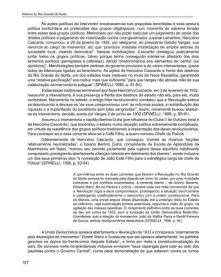 História do Rio Grande do Norte
197
As ações políticas do interventor encaixavam-se nas propostas tenentistas e essa postura
política confrontava as pretensões dos grupos oligárquicos, num momento de extrema tensão
entre esses dois grupos políticos. Melindrado por não poder executar um julgamento de perda dos
direitos políticos e pagamento de indenização contra o ex-governador Juvenal Lamartine, Hercolino
Cascardo comunicou, a 29 de janeiro de 1932, por telegrama, ao presidente Getúlio Vargas, sua
renúncia ao cargo de interventor, ato que “provocou imediata mobilização de amplos setores da
sociedade local, visando demovê-lo”. Nessas mobilizações, Cascardo conseguiu praticamente
juntar todos os grupos políticos, talvez porque tenha conseguido manter-se afastado dos dois
extremos políticos (perrepistas e cafeístas), dando “predominância aos elementos de ‘centro’ (os
apolíticos)”. Manifestações também partiram do governo provisório e de vários interventores, quase
todos de lideranças ligadas ao tenentismo. As ações de Hercolino Cascardo a frente dos destinos
do Rio Grande do Norte, um dos estados mais instáveis no início da Nova República, garantindo
uma “relativa pacificação” era motivo mais que suficiente “para que Vargas não abrisse mão de sua
colaboração na interventoria potiguar” (SPINELLI, 1996, p. 81-84).
Todas essas instâncias terminaram por fazer Hercolino Cascardo, em 3 de fevereiro de 1932,
reassumir a interventoria. A sua presença a frente dos destinos do estado não era, para ele, muito
confortável. Novamente no estado, o antigo líder revolucionário constatou que a Revolução estava
se desvirtuando e deviava-se “de seus compromissos com ‘as reformas sociais, a redistribuição das
riquezas e a implantação do socialismo sem lutas sangrentas’”. Assim, novamente buscou afastar-
se da interventoria, decisão aceita por Vargas 2 de junho de 1932 (SPINELLI, 1996, p. 85-91).
	 Assumiu a interventoria o capitão Bertino Dutra (por influência do Clube 3 de Outubro local e
de Hercolino Cascardo), que encontrou o estado numa situação política extremamente complicada,
em virtude da resistência dos grupos políticos tradicionais à implantação dos ideais revolucionários.
Para contrapor-se a essa corrente aliou-se a Café Filho, a quem nomeou Chefe de Polícia.
Diferentemente de Hercolino Cascardo, que conseguiu “manter as diversas facções
relativamente neutralizadas”, o baiano Bertino Dutra, comandante da Escola de Aprendizes de
Marinheiros em Natal, “marcou seu período justamente pela ruptura desse equilíbrio habilmente
conquistado, prestigiando abertamente a facção cafeísta em detrimento dos liberais”, sendo inclusive
um dos seus primeiros atos “a nomeação de João Café Filho para o estratégico cargo de chefe de
Polícia” (SPINELLI, 1996, p. 93-94).
A convivência entre as duas correntes que fizeram a Revolução no Rio Grande
do Norte sempre foi marcada pela disputa em torno do poder, por uma rivalidade
constante e por conflitos exacerbados. A corrente liberal – de Silvino Bezerra,
Dinarte Mariz, Bruno Pereira e outros – estava cada vez mais convencida de que
a Revolução fugia a seus compromissos, prolongando a situação discricionária
e postergando indefinidamente o reencontro com a ordem constitucional. Para
os liberais, uma prova segura dessa disposição era o prestígio dado no Estado
ao cafeísmo, cuja sustentação política assentava, segundo a visão do grupo, na
agitação das massas operárias. O rompimento definitivo entre as duas correntes
se deu em junho de 1932, com a fundação da União Democrática Norte-Rio-
Grandense, sob a direção do monsenhor João da Matha Paiva e Gentil Ferreira
de Souza, ambos revolucionários desiludidos (SPINELLI, 1996, p. 94).
	 AUnião Democrática apoiava abertamente a Revolução de 1932 e conspirava “internamente
pela deposição do interventor.” Dizem Mariz e Suassuna que ela apoiava abertamente “os partidos
gaúchos na época da frente-única daquele Estado”, e tinha por meta a constitucionalização do
país. Os coronéis norte-rio-grandenses inclusive enviaram “seus capangas para lutar ao lado dos
paulistas contra o Governo Central”, numa clara demonstração de que estavam contra os rumos
 