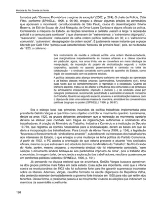 História do Rio Grande do Norte
198
tomados pelo “Governo Provisório e o regime de exceção” (2002, p. 274). O chefe de Polícia, Café
Filho, conforme (SPINELLI, 1996, p. 95-96), chegou a efetuar algumas prisões de adversários
que apoiavam o movimento constitucionalista de São Paulo, casos do desembargador Silvino
Bezerra, de Elói de Souza, de José Mesquita, de Omar Lopes Cardoso e alguns oficiais da polícia.
Controlando a máquina do Estado, as facções tenentista e cafeísta usaram à larga “a repressão
policial e a censura para combater” o que chamavam de “‘extremismos: o ‘extremismo oligárquico’,
‘reacionário’, ‘saudosista’, restaurador da velha ordem política destruída em 30; e o ‘extremismo
comunista’, ‘subversivo’, desagregador da ordem social”. É justamente nesse instante que o grupo
liderado por Café Filho “perdeu suas características ‘heróicas’ da primeira fase”, pois, se na década
de 1920, o cafeísmo
fora instrumento de revolta e protesto contra uma ordem liberal-excludente,
que marginalizava inapelavelmente as massas urbanas e a classe operária
em particular, agora, nos anos trinta, ele se convertera em mera ideologia de
manipulação, de imposição do projeto de sindicalização segundo o molde
corporativo, apoiado no aparato governamental e centrado na idéia de
colaboração – o sindicato concebido como parte do aparelho do Estado, como
órgão de cooperação com os poderes estatais.
A política adotada pela aliança tenentismo-cafeísmo em relação ao operariado
e às baixas classes médias urbanas (comerciários, funcionalismo civil), tinha
duas faces que se complementavam: a repressão e a cooptação. Quanto ao
primeiro aspecto, tratou-se de afastar a influência dos comunistas e as tentativas
de sindicalismo independente, impondo o modelo (...) do sindicato único por
categoria profissional, reconhecido pelo Estado e submetido à tutela do ministério
do Trabalho. Quanto ao segundo aspecto, envolveu a sindicalização massiva, com
o objetivo de criar uma extensa massa de manobra, amoldável às conveniências
políticas do grupo no poder ((SPINELLI, 1996, p. 96-97).
	 Era o esboço local das primeiras incursões da política trabalhista implementada pelo
presidente Getúlio Vargas e que tinha como objetivo controlar o movimento operário. Lentamente,
desde os anos 1920, os grupos dirigentes perceberam que a repressão ao movimento operário
deveria se efetuar pelo combate sem trégua às organizações autônomas e combativas dos
trabalhadores. A criação do Ministério do Trabalho, Indústria e Comércio e a instituição do Decreto
19.770, que registrou as normas necessárias para a sindicalização, deram as bases em que se
daria a incorporação dos trabalhadores. Para Lincoln de Abreu Penna (1999, p. 134), a legislação
“favoreceu o florescimento do ‘sindicalismo amarelo’”, subordinando os interesses dos trabalhadores
aos interesses do Estado, o que ensejou a uma mudança na linha política do Partido Comunista.
A partir de 1932, o PC adotou a orientação de que estaria presente e atuante “nos sindicatos
oficiais, mesmo os que estivessem sob absoluto domínio do Ministério do Trabalho”. No Rio Grande
do Norte, porém, mesmo pequeno, o movimento sindical não foi inteiramente controlado, “nem
sempre o movimento sindical limitava-se aos parâmetros impostos de cima”, pois o trabalho dos
comunistas, à margem da lei, denunciando a exploração dos trabalhadores, resultava quase sempre
em confrontos políticos violentos (SPINELLI, 1996, p. 101).
	 Já pensando na disputa eleitoral que se avizinhava, Getúlio Vargas buscava aproximar-
se dos grupos políticos mais fortes em cada estado. Essa ação era importante, visto que a vitória
contra os revolucionários de 1932 não foi suficiente forte para lhe garantir supremacia inconteste
sobre os liberais. Ademais, Vargas, caudilho formado na escola oligárquica da República Velha,
não pretendia estender demasiadamente o governo forte iniciado em 1930 para não cair refém dos
tenentes. Dessa forma, o presidente passou a se movimentar visando as eleições que indicariam os
membros da assembléia constituinte.
 