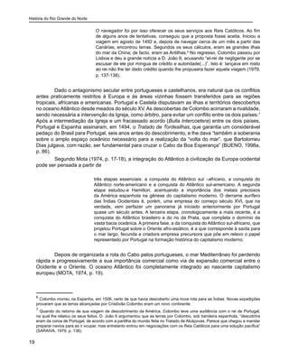 História do Rio Grande do Norte
19
O navegador foi por isso oferecer os seus serviços aos Reis Católicos. Ao fim
de alguns anos de tentativas, conseguiu que a proposta fosse aceita. Iniciou a
viagem em agosto de 1492 e, depois de navegar cerca de um mês a partir das
Canárias, encontrou terras. Segundos os seus cálculos, eram as grandes ilhas
do mar da China; de facto, eram as Antilhas.6
No regresso, Colombo passou por
Lisboa e deu a grande notícia a D. João II, acusando “el-rei de negligente por se
escusar de ele por míngua de crédito e autoridade(...)”. Isto é: lançava em rosto
ao rei não lhe ter dado crédito quando lhe propusera fazer aquela viagem (1979,
p. 137-138).
	 Dado o antagonismo secular entre portugueses e castelhanos, era natural que os conflitos
antes praticamente restritos à Europa e às áreas vizinhas fossem transferidos para as regiões
tropicais, africanas e americanas. Portugal e Castela disputavam as ilhas e territórios descobertos
no oceano Atlântico desde meados do século XV. As descobertas de Colombo acirraram a rivalidade,
sendo necessária a intervenção da Igreja, como árbitro, para evitar um conflito entre os dois países.7
Após a intermediação da Igreja e um fracassado acordo (Bulla Intercoetera) entre os dois países,
Portugal e Espanha assinaram, em 1494, o Tratado de Tordesilhas, que garantia um considerável
pedaço do Brasil para Portugal, seis anos antes do descobrimento, e lhe dava “também a soberania
sobre o amplo espaço oceânico necessário para a realização da “volta do mar”, que Bartolomeu
Dias julgava, com razão, ser fundamental para cruzar o Cabo da Boa Esperança” (BUENO, 1998a,
p. 86).
	 Segundo Mota (1974, p. 17-18), a integração do Atlântico à civilização da Europa ocidental
pode ser pensada a partir de
três etapas essenciais: a conquista do Atlântico sul –africano, a conquista do
Atlântico norte-americano e a conquista do Atlântico sul-americano. A segunda
etapa estudou-a Hamilton, acentuando a importância dos metais preciosos
da América espanhola na gênese do capitalismo moderno. O derrame aurífero
das Índias Ocidentais é, porém, uma empresa do começo século XVI, que na
verdade, vem perfazer um panorama já iniciado anteriormente por Portugal
quase um século antes. A terceira etapa, cronologicamente a mais recente, é a
conquista do Atlântico brasileiro e do rio da Prata, que completa o domínio da
vasta bacia oceânica. A primeira fase, a da conquista do Atlântico sul-africano, que
projetou Portugal sobre o Oriente afro-asiático, é a que corresponde à saída para
o mar largo, fecunda e criadora empresa precursora que põe em relevo o papel
representado por Portugal na formação histórica do capitalismo moderno.
	 Depois de organizada a rota do Cabo pelos portugueses, o mar Mediterrâneo foi perdendo
rápida e progressivamente a sua importância comercial como via de expansão comercial entre o
Ocidente e o Oriente. O oceano Atlântico foi completamente integrado ao nascente capitalismo
europeu (MOTA, 1974, p. 19).
6
Colombo morreu na Espanha, em 1506, certo de que havia descoberto uma nova rota para as Índias. Novas expedições
provaram que as terras alcançadas por Cristóvão Colombo eram um novo continente.
7
Quando do retorno de sua viagem de descobrimento da América, Colombo teve uma audiência com o rei de Portugal,
na qual lhe relatou os seus feitos. D. João II argumentou que as terras por Colombo, sob bandeira espanhola, “descobrira
eram da coroa de Portugal, de acordo com a partilha do mundo feita no Tratado de Alcáçovas. Parece que chegou a mandar
preparar navios para as ir ocupar, mas entretanto entrou em negociações com os Reis Católicos para uma solução pacífica”
(SARAIVA, 1979, p. 138).
 