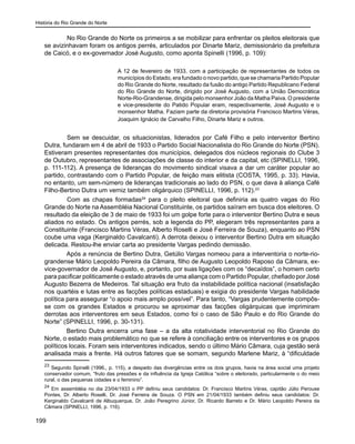 História do Rio Grande do Norte
199
	 No Rio Grande do Norte os primeiros a se mobilizar para enfrentar os pleitos eleitorais que
se avizinhavam foram os antigos perrés, articulados por Dinarte Mariz, demissionário da prefeitura
de Caicó, e o ex-governador José Augusto, como aponta Spinelli (1996, p. 109):
A 12 de fevereiro de 1933, com a participação de representantes de todos os
municípios do Estado, era fundado o novo partido, que se chamaria Partido Popular
do Rio Grande do Norte, resultado da fusão do antigo Partido Republicano Federal
do Rio Grande do Norte, dirigido por José Augusto, com a União Democrática
Norte-Rio-Grandense, dirigida pelo monsenhor João da Matha Paiva. O presidente
e vice-presidente do Patido Popular eram, respectivamente, José Augusto e o
monsenhor Matha. Faziam parte da diretoria provisória Francisco Martins Véras,
Joaquim Ignácio de Carvalho Filho, Dinarte Mariz e outros.
	 Sem se descuidar, os situacionistas, liderados por Café Filho e pelo interventor Bertino
Dutra, fundaram em 4 de abril de 1933 o Partido Social Nacionalista do Rio Grande do Norte (PSN).
Estiveram presentes representantes dos municípios, delegados dos núcleos regionais do Clube 3
de Outubro, representantes de associações de classe do interior e da capital, etc (SPINELLI, 1996,
p. 111-112). A presença de lideranças do movimento sindical visava a dar um caráter popular ao
partido, contrastando com o Partido Popular, de feição mais elitista (COSTA, 1995, p. 33). Havia,
no entanto, um sem-número de lideranças tradicionais ao lado do PSN, o que dava à aliança Café
Filho-Bertino Dutra um verniz também oligárquico (SPINELLI, 1996, p. 112).23
	 Com as chapas formadas24
para o pleito eleitoral que definiria as quatro vagas do Rio
Grande do Norte na Assembléia Nacional Constituinte, os partidos saíram em busca dos eleitores. O
resultado da eleição de 3 de maio de 1933 foi um golpe forte para o interventor Bertino Dutra e seus
aliados no estado. Os antigos perrés, sob a legenda do PP, elegeram três representantes para a
Constituinte (Francisco Martins Véras, Alberto Roselli e José Ferreira de Souza), enquanto ao PSN
coube uma vaga (Kerginaldo Cavalcanti). A derrota deixou o interventor Bertino Dutra em situação
delicada. Restou-lhe enviar carta ao presidente Vargas pedindo demissão.
Após a renúncia de Bertino Dutra, Getúlio Vargas nomeou para a interventoria o norte-rio-
grandense Mário Leopoldo Pereira da Câmara, filho de Augusto Leopoldo Raposo da Câmara, ex-
vice-governador de José Augusto, e, portanto, por suas ligações com os “decaídos”, o homem certo
para pacificar politicamente o estado através de uma aliança com o Partido Popular, chefiado por José
Augusto Bezerra de Medeiros. Tal situação era fruto da instabilidade política nacional (insatisfação
nos quartéis e lutas entre as facções políticas estaduais) e exigia do presidente Vargas habilidade
política para assegurar “o apoio mais amplo possível”. Para tanto, “Vargas prudentemente compôs-
se com os grandes Estados e procurou se aproximar das facções oligárquicas que imprimiram
derrotas aos interventores em seus Estados, como foi o caso de São Paulo e do Rio Grande do
Norte” (SPINELLI, 1996, p. 30-131).
Bertino Dutra encerra uma fase – a da alta rotatividade interventorial no Rio Grande do
Norte, o estado mais problemático no que se refere à conciliação entre os interventores e os grupos
políticos locais. Foram seis interventores indicados, sendo o último Mário Câmara, cuja gestão será
analisada mais a frente. Há outros fatores que se somam, segundo Marlene Mariz, à “dificuldade
23
Segundo Spinelli (1996,, p. 115), a despeito das divergências entre os dois grupos, havia na área social uma projeto
conservador comum, “fruto das pressões e da influência da Igreja Católica “sobre o eleitorado, particularmente o do meio
rural, o das pequenas cidades e o feminino”.
24
Em assembléia no dia 23/04/1933 o PP definiu seus candidatos: Dr. Francisco Martins Véras, capitão Júlio Perouse
Pontes, Dr. Alberto Roselli, Dr. José Ferreira de Souza. O PSN em 21/04/1933 também definiu seus candidatos: Dr.
Kerginaldo Cavalcanti de Albuquerque, Dr. João Peregrino Júnior, Dr. Ricardo Barreto e Dr. Mário Leopoldo Pereira da
Câmara (SPINELLI, 1996, p. 116).
 