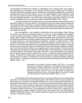 História do Rio Grande do Norte
200
de articulação dos interventores militares ou ‘estrangeiros’ com as forças locais” para explicar a
alta rotatividade dos interventores no Rio Grande do Norte. Para ela, faltaram aos interventores
indicados habilidade e estratégia políticas. Também houve dificuldades resultantes de uma estrutura
local alicerçada numa forte base agrária, com os seus representantes criando obstáculos a ação
governista, as divisões no seio da ala governista e, por último, a falta de apoio do governo central
aos seus delegados estaduais, o que demonstra a preocupação do governo Vargas em não criar
arestas instransponíveis com as lideranças políticas tradicionais (MARIZ, 1984, p. 66-67).
	 A indicação de Mário Câmara demonstrava que a facção tenentista perdia influência junto ao
presidente Vargas; demonstrava também a manutenção da força dos grupos políticos tradicionais.
Ao presidente restava movimentar-se visando a eleição presidencial que se aproximava. É, porém,
importante notar que o mais longevo interventor que passou pelo Rio Grande do Norte teve uma das
administrações mais atribuladas, sintoma dos resquícios da radicalização política da eleição para a
Assembléia Constituinte.
Bom administrador e com excelente conhecimento de finanças públicas, Mário Câmara
era homem da confiança do presidente Vargas, que punha fé na sua habilidade para apaziguar
os ânimos políticos que estavam exaltados. Diz Homero Costa (1995, p. 34-36) que o presidente
Vargas, após uma fase conturbada de interventorias tenentistas, tinha a pretensão de se aproximar
das oligarquias estaduais. A indicação de Mário Câmara tinha o objetivo de buscar uma aproximação
do “grupo liderado por José Augusto Bezerra de Medeiros, articulado no Partido Popular”, intento
inicialmente alcançado, pois a bancada do PP chega a lhe telegrafar, “solidarizando-se com o seu
governo” e o jornal que representava os interesses do partido lança editoriais simpáticos. A simpatia
aumenta ainda mais quando o interventor demite Café Filho da chefia de polícia.Aatitude, entretanto,
acirra os ânimos da facção cafeísta, que se organiza para lhe fazer oposição. Prevendo possíveis
dificuldades que pudessem ser criadas por Café Filho, Mário Câmara expressa em carta enviada ao
presidente Vargas “a conveniência de ser dada a Café Filho, o mais rápido possível, uma colocação
fora do Estado ‘para que melhor pudesse levar a termo a missão que deveria desempenhar no
Estado’.” E Café Filho foi, efetivamente, nos primeiros momentos um espinho difícil de ser removido.
Permanecendo no estado e na direção d’O Jornal, ele começou uma séria de ataques à gestão de
Mário Câmara, no momento em que este buscava aproximar-se das lideranças do Partido Popular
(MARIZ, 1984, p. 113).
Marginalizado das decisões da política estadual, Café Filho e o seu grupo
assumiram uma posição de antagonismo à administração estadual, condenando
principalmente a tentativa do interventor em procurar uma conciliação com o
grupo tradicional, que demonstrava ser o mais forte. E esta era a principal do
interventor no Estado, tendo em vista que se aproximavam as eleições para
Presidente Constitucional do país e a bancada potiguar na Constituinte contava
com três deputados do Partido Popular (MARIZ, 1984, p. 113-114).
	 Aboa acolhida inicial, excluída as desavenças com o grupo cafeísta, deve-se a vários fatores,
entre eles, como destacam dois historiadores locais, o fato de Mário Câmara, mesmo afastado há
algum tempo, ser do estado e ter ligações familiares com o grupo oposicionista liderado pelo ex-
governador José Augusto, de quem seu pai, como dito acima, foi vice-governador. Assumindo num
momento em que os ânimos políticos ainda estavam exaltados devido à movimentação da eleição
que se encerrara há apenas dois meses e tendo em vista o pleito eleitoral a ocorrer no ano seguinte,
a indicação de Mário Câmara era “uma possibilidade de unificar a política local, configurando uma
situação de apoio ao governo federal, ao mesmo tempo que tentaria impor uma nova liderança”
(MARIZ & SUASSUNA, 2002, p. 279). O quadro traçado por Vargas para o interventor Mário Câmara
era claro: a missão era, primeiro,
 