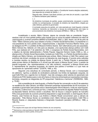 História do Rio Grande do Norte
203
governamental de curto prazo (após a Constituinte haveria eleições estaduais),
que dependia da vontade de Getúlio. (...)
Segundo eles, Câmara “quis fazer conosco, por meio de um acordo, o que Café
e o Bertino tentaram pela violência”.
(...)
Os diretórios municipais do partido, quase unanimemente, recusaram o acordo
contido na contraproposta, à exceção do diretório de Ceará-Mirim, dirigido por
João Câmara, parente do governador.
A comissão executiva do partido, em nota assinada por José Augusto e demais
membros, transmitiu ao interventor a recusa da contraproposta, com base no
pronunciamento dos diretórios municipais (SPINELLI, 1996, p. 155-156).26
Inviabilizado o acordo, Mário Câmara, depois de consulta feita ao presidente Vargas,
resolveu criar um novo partido político para impedir que os rumos do estado voltassem às mãos de
José Augusto e Juvenal Lamartine (MARIZ & SUASSUNA, 2002, p. 282). Assim, em 26 de julho de
1934,27
Mário Câmara juntou seus aliados e fundou o Partido Social-Democrático. O presidente e o
vice-presidente do novo partido eram, respectivamente, o deputado Francisco Martins Veras, que
se desligara do PP, e o prefeito de Mossoró Antônio Soares. Sem alternativas junto aos populistas,
Mário Câmara fez, faltando um mês para as eleições, uma oportunista aliança política com Café
Filho, que realizara em 7 de setembro de 1934, o congresso do Partido Social Nacionalista, com
o objetivo de derrotar eleitoralmente o Partido Popular. Segundo Homero Costa (1995, p. 42), a
aliança entre o Partido Social Nacionalista, fundado por Café Filho, e o Partido Social-Democrático,
dirigido por Mário Câmara, era fundamental para ambos. Mário Câmara e Café Filho sabiam que
sozinhos não tinham condições de vencer os liderados de José Augusto. O acordo entre cafeístas
e maristas resultou na criação da Aliança Social. A partir daí, o Partido Popular é apresentado
pelos jornais diários (A República e O Jornal) que dão apoio à Aliança Social “como ‘o partido da
grande burguesia’, dos ‘açambarcadores’ e do ‘alto comércio’, enquanto” a Aliança Social seria
a “representante da ‘pequena burguesia, da maioria dos pobres e humildes’ e o que mais se
aproximaria do ‘operariado sofrido’” (COSTA, 1995, p. 42).
Segundo uma estudiosa do conturbado período, a Aliança Social, com a incorporação
do cafeísmo, “ganhou a adesão do sindicalismo praticado nos limites da legislação varguista, do
qual Café Filho era o agente-mor no Estado”, mas não conseguiu atrair setores do operariado sob
influência do PCB.Apelava para o voto útil e fazia um discurso entremeado por expressões marxistas-
leninistas, enquanto os integrantes do PP propunham “tolerância e harmonia” (FERREIRA, 1989,
p. 79-80)
Sob a presidência de José Augusto, o Partido Popular fez convenção no dia 23 de setembro
na residência de João Câmara, em Natal. Estiveram presentes representantes de 40 municípios. O
candidato a governador pelo partido seria o desembargador Silvino Bezerra, irmão de José Augusto.
No entanto, à última hora, correndo por fora, o médico e comerciante de algodão Rafael Fernandes,
ex-deputado federal, terminou sendo o escolhido. Elói de Souza e Joaquim Ignácio de Carvalho
Filho (vice governador de Juvenal Lamartine) disputariam a vaga de senador, e José Augusto, Bruno
Pereira, José Ferreira de Souza, Luiz Antônio e Alberto Roseli concorreriam para a câmara de
deputados. Pela Aliança Social, os candidatos eram: Mário Câmara (governador), Café Filho e
Ricardo Soares Jr. (deputados federais) e Kerginaldo Cavalcanti (senador) (SPINELLI, 1996, p.
168-170).
26
As citações entre aspas são de Edgar Barbosa (História de uma campanha).
27
Mantivemos a data apontada por Spinelli (1996) para a fundação do Partido Social-Democrático. Homero Costa dá como
data de fundação do mesmo partido, 26 de junho.
 