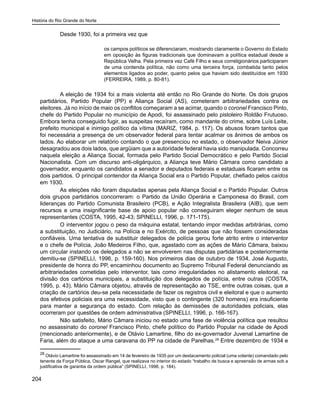 História do Rio Grande do Norte
204
Desde 1930, foi a primeira vez que
os campos políticos se diferenciaram, mostrando claramente o Governo do Estado
em oposição às figuras tradicionais que dominavam a política estadual desde a
República Velha. Pela primeira vez Café Filho e seus correligionários participaram
de uma contenda política, não como uma terceira força, combatida tanto pelos
elementos ligados ao poder, quanto pelos que haviam sido destituídos em 1930
(FERREIRA, 1989, p. 80-81).
A eleição de 1934 foi a mais violenta até então no Rio Grande do Norte. Os dois grupos
partidários, Partido Popular (PP) e Aliança Social (AS), cometeram arbitrariedades contra os
eleitores. Já no início de maio os conflitos começaram a se acirrar, quando o coronel Francisco Pinto,
chefe do Partido Popular no município de Apodi, foi assassinado pelo pistoleiro Roldão Frutuoso.
Embora tenha conseguido fugir, as suspeitas recaíram, como mandante do crime, sobre Luís Leite,
prefeito municipal e inimigo político da vítima (MARIZ, 1984, p. 117). Os abusos foram tantos que
foi necessária a presença de um observador federal para tentar acalmar os ânimos de ambos os
lados. Ao elaborar um relatório contando o que presenciou no estado, o observador Neiva Júnior
desagradou aos dois lados, que argüiam que a autoridade federal havia sido manipulada. Concorreu
naquela eleição a Aliança Social, formada pelo Partido Social Democrático e pelo Partido Social
Nacionalista. Com um discurso anti-oligárquico, a Aliança teve Mário Câmara como candidato a
governador, enquanto os candidatos a senador e deputados federais e estaduais ficaram entre os
dois partidos. O principal contendor da Aliança Social era o Partido Popular, chefiado pelos caídos
em 1930.
As eleições não foram disputadas apenas pela Aliança Social e o Partido Popular. Outros
dois grupos partidários concorreram: o Partido da União Operária e Camponesa do Brasil, com
lideranças do Partido Comunista Brasileiro (PCB), e Ação Integralista Brasileira (AIB), que sem
recursos e uma insignificante base de apoio popular não conseguiram eleger nenhum de seus
representantes (COSTA, 1995, 42-43; SPINELLI, 1996, p. 171-175).
O interventor jogou o peso da máquina estatal, tentando impor medidas arbitrárias, como
a substituição, no Judiciário, na Polícia e no Exército, de pessoas que não fossem consideradas
confiáveis. Uma tentativa de substituir delegados de polícia gerou forte atrito entre o interventor
e o chefe de Polícia, João Medeiros Filho, que, agastado com as ações de Mário Câmara, baixou
um circular instando os delegados a não se envolverem nas disputas partidárias e posteriormente
demitiu-se (SPINELLI, 1996, p. 159-160). Nos primeiros dias de outubro de 1934, José Augusto,
presidente de honra do PP, encaminhou documento ao Supremo Tribunal Federal denunciando as
arbitrariedades cometidas pelo interventor, tais como irregularidades no alistamento eleitoral, na
divisão dos cartórios municipais, a substituição dos delegados de polícia, entre outras (COSTA,
1995, p. 43). Mário Câmara objetou, através de representação ao TSE, entre outras coisas, que a
criação de cartórios deu-se pela necessidade de fazer os registros civil e eleitoral e que o aumento
dos efetivos policiais era uma necessidade, visto que o contingente (320 homens) era insuficiente
para manter a segurança do estado. Com relação às demissões de autoridades policiais, elas
ocorreram por questões de ordem administrativa (SPINELLI, 1996, p. 166-167).
Não satisfeito, Mário Câmara iniciou no estado uma fase de violência política que resultou
no assassinato do coronel Francisco Pinto, chefe político do Partido Popular na cidade de Apodi
(mencionado anteriormente), e de Otávio Lamartine, filho do ex-governador Juvenal Lamartine de
Faria, além do ataque a uma caravana do PP na cidade de Parelhas.28
Entre dezembro de 1934 e
28
Otávio Lamartine foi assassinado em 14 de fevereiro de 1935 por um destacamento policial (uma volante) comandado pelo
tenente da Força Pública, Oscar Rangel, que realizava no interior do estado “trabalho de busca e apreensão de armas sob a
justificativa de garantia da ordem pública” (SPINELLI, 1996, p. 184).
 