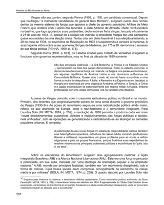 História do Rio Grande do Norte
207
	 Vargas não era, porém, segundo Penna (1999, p. 178), um candidato consensual. Depois
que naufragou “a insinuante candidatura do general Góis Monteiro”, surgiram outros dois nomes
dentro do mesmo sistema de forças que apoiava o chefe do governo provisório: Afrânio de Melo
Franco, que contava com o apoio dos tenentes, e José Américo de Almeida, chefe revolucionário
nordestino, que logo aposentou suas pretensões, declarando-se fiel a Vargas, lançado oficialmente
a 21 de abril de 1934. E, apesar de a eleição ser indireta, o presidente Vargas fez uma campanha
quase nos moldes de uma eleição direta. Tentou criar um clima favorável à sua eleição anistiando, a
28 de maio de 1934, os envolvidos na Revolução de 1932 e suspendendo a censura à imprensa. A
acachapante vitória sobre o seu oponente, Borges de Medeiros, por 175 a 59, demonstra o sucesso
de sua tática política (PENNA, 1999, p. 178).
Segundo Burns (1995, p. 691), os Estados criados pelo Tratado de Versalhes chegaram a
funcionar com governos representativos, mas no final da década de 1930 somente
três das principais potências – a Grã-Bretanha, a França e os Estados Unidos
– permaneciam na lista dos países democráticos. Entre os estados menores, a
democraciasobrevivianaSuíça,naHolanda,naBélgica,nospaísesescandinavos,
em algumas repúblicas da América Latina e nos dominions autônomos da
Comunidade Britânica. Quase todo o resto do mundo havia sucumbido a uma
forma ou outra de despotismo. A Itália, a Alemanha e a Espanha eram fascistas; a
Hungria era dominada por uma oligarquia fundiária; a Polônia, a Turquia, a China
e o Japão encontravam-se essencialmente sob regime militar. A Rússia, embora
professasse ser uma utopia comunista, era na verdade uma ditadura.
A posse de Vargas coincidiu com o crescente radicalismo político no Brasil e no mundo.
Primeiro, dos tenentes que progressivamente saíram de cena ainda durante o governo provisório
de Vargas (1930-34). Ao ocaso do tenentismo seguiu-se uma radicalização política ainda maior,
reflexo do que acontecia na Europa, onde o nazi-fascismo e o comunismo vicejavam. Para
Lourdes Sola (IN: MOTA, 1974, p. 259), a revolução de 1930 persistia e produzia cada vez mais
“novos desdobramentos: sucessivas divisões e reaglutinamentos das forças políticas e sociais,
nela unificadas”, com as oposições se generalizando e radicalizando-se ao alcançar as camadas
populares urbanas. E completa:
A polarização dessas novas forças em estado de disponibilidade política, também
elas heterogêneas (operários, indivíduos de classe média, incluindo profissionais
liberais e militares), representava um grave problema para as novas e velhas
oligarquias e para os grupos financeiros, porque frustrava suas expectativas de
resolver intramuros os principais problemas políticos e econômicos do “país, isto
é, os seus”.
Sobre os escombros do tenentismo32
surgiram dois agrupamentos políticos: a Ação
Integralista Brasileira (AIB) e a Aliança Nacional Libertadora (ANL). Este era uma força organizada
e potenciada, em sua ação, marcada por “uma ideologia de orientação popular e de amplitude
nacional.” A AIB, movida por princípios fascistas, também era “um movimento disciplinado, sob a
forma de milícias, cujas bases sociais eram compostas principalmente de elementos de classe
média e por militares” (SOLA, IN: MOTA, 1974, p. 259). O quadro descrito por Lourdes Sola não
32
Engolido pela dinâmica do sistema, o tenentismo definha rapidamente. Como movimento político autônomo, diz Boris
Fausto (IN: MOTA, 1974, p. 252), o tenentismo “entrou em declínio em 1934. A agressividade do ‘Clube 3 de Outubro’ foi-se
esvaziando, as tentativas de transformá-lo em partido fracassam e o clube acaba afinal por desaparecer, após ter procurado
inutilmente impedir as eleições para a Constituinte”
 