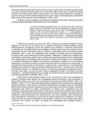 História do Rio Grande do Norte
208
está muito distante do perfil dado por Burns para os motivos que levaram ao declínio da democracia
no mundo ocidental. Em linhas gerais, diz o historiador, pode-se dizer que “o conflito de classes
aumentou em muitos países entre as duas guerras”, com vários grupos disputando o controle do
governo, sem que nenhum estivesse disposto a renunciar “senão a uma fração de seu considerável
poder em favor das maiorias menos privilegiadas” (1995, p. 691).
	 No Brasil, os grupos direitistas, entre eles os de ideologia nazi-fascistas, estavam agrupados
na Ação Integralista Brasileira (AIB), liderada por Plínio Salgado,
um político de pequena expressão antes, mas escritor muito ativo: romancista,
poeta e teórico do modernismo; teve mesmo participação na Semana de Arte
Moderna, decerto por equívoco, pois não era autor de sensibilidade realmente
moderna, como ele mesmo lucidamente percebia (...). (...) propagandista de
idéias, escreveu dezenas de livros sobre a política de seu tempo, defendendo
as teses antiliberais, conservadoras e até fascistas. (...) Realizando obra imensa,
não escreveu nenhum livro importante, mas exerceu muita influência (IGLESIAS,
1993, p. 239).
A AIB nasceu somente em outubro de 1932, a partir de um manifesto redigido por Plínio
Salgado, em fins de maio do mesmo ano. A eclosão da Revolução Constitucionalista impediu
temporariamente a divulgação do teor dos objetivos que nortearam o movimento. Preconizava
a instituição de um Estado Integral para substituir o Estado Liberal. Nos dois primeiros anos o
crescimento foi lento. Somente a partir de 1934-35 a agremiação ganhou musculatura política
(IGLESIAS, 1993, p. 240). Os integralistas eram apoiados por grande parte do empresariado,
da classe média e dos militares das Forças Armadas, e defendiam a criação de um Estado forte,
centralizado e nacionalista, partido único e a defesa da propriedade privada. As suas manifestações
eram profundamente influenciadas pelo pensamento católico tradicionalista, daí a proclamação,
no manifesto elaborado por Salgado, do “princípio da autoridade, a defesa de um nacionalismo
exacerbado e o primado da família, da nação, tendo esta última no município sua célula-mater”. A
propaganda foi desenvolvida em três frentes: a política social, a sociocultural e a moral-espiritual,
facilitada pela presença de vários intelectuais espalhados pelo país.33
Inspirada nos movimentos
nacionalistas europeus, “o integralismo possuía uma estrutura organizativa centralizada em torno
do chefe, cuja função, uma vez no poder, visava à integração da nação e do Estado, com base
corporativa. (...) A rígida disciplina levou-os a adotar um uniforme de milícia, típica característica dos
movimentos paramilitares” (PENNA, 1999, p. 184).
A AIB nasceu no Rio Grande do Norte no dia 14 de julho de 1933, sob a presidência do
professor Francisco Véras Bezerra, da Congregação Mariana dos Moços, numa solenidade no
Teatro Carlos Gomes, que contou com a presença do interventor do estado (COSTA, 1995, p. 67;
SPINELLI, 1996, p. 173). O apoio dado pelo professor Ulisses de Góis, presidente da Congregação
Mariana de Moços, e pelo tenente do Exército Sérgio Mariano (secretário geral na interventoria
Bertino Dutra), foram de extrema importância “para o êxito local do movimento no Estado”, expandido
rapidamente pelo interior do estado, principalmente no Seridó, onde o integralismo teve boa
penetração. Os grupos políticos dominantes, acostumados “à política de clientela e aos conchavos
de gabinete”, não mostravam grande interesse em aliar-se àquele movimento “de grande potencial
mobilizador, embora apreciassem seu anticomunismo e seu culto à tradição”. Não o hostilizavam,
nem o estimulavam; mantinham-no “como força de reserva eventual; daí a tolerância”. Foi, talvez,
a falta de apoio dos grupos dominantes e dos coronéis no interior um dos motivos pelos quais o
movimento não cresceu no interior do estado. Com dificuldades para conseguir crescer, a
33
Aqui no Rio Grande do Norte a maior referência integralista foi Luís da Câmara Cascudo.
 