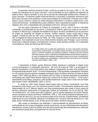 História do Rio Grande do Norte
20
A expansão marítima-mercantil foi feita, conforme as palavras de Lopez (1991, p. 10), “em
função dos interesses de um grupo mercantil – com as bênçãos da causa sagrada da expansão da
palavra divina”. Marcou também “o início de um período de colaboração estreita entre o Estado e o
grupo mercantil.” O nascente capital comercial financiou e aproveitou a expansão ultramarina para
levar para a Europa novos produtos e novas oportunidades de investimento. Produtos como milho,
tabaco, cacau e outros e o afluxo de metais preciosos estimularam o comércio e deslocaram o eixo
comercial da Europa – do Mediterrâneo para o Atlântico. Mas a expansão fez explodir a intolerância
religiosa, bem como a degradação das populações americana, africana e asiática.
	 Um ano após a assinatura do Tratado de Tordesilhas, o rei D. João II morreu e não pôde
contemplar a concretização do seu sonho, a conquista do Oriente, glória que coube ao seu primo e
sucessor D. Manuel que, a despeito da resistência de alguns de seus conselheiros que se opunham
ao projeto de expansão em direção ao Oriente, mandou preparar “quatro naves para a longa
viagem”, iniciada em julho de 1497, sob o comando de Vasco da Gama (HOLLANDA, 1989, p. 33-
34). A chegada de Vasco da Gama às Índias, em 1498, inaugurou a mais lucrativa rota comercial
portuguesa. Sua expedição trouxe lucros extremamente elevados para Portugal, o que aumentou
ainda mais o interesse europeu, principalmente o lusitano, pelas riquezas orientais. Foi a expedição
comandada por Vasco da Gama que pôs Portugal
em contato direto com a região das especiarias, do ouro e das pedras preciosas,
conquistando, praticamente, o monopólio desses produtos na Europa e pondo em
xeque o comércio levantino das repúblicas italianas. A abertura da rota marítima
das Índias assume, assim, importância verdadeiramente revolucionária na época, e
as suas conseqüências imediatas ultrapassam mesmo as do maior acontecimento
da história moderna das navegações: o descobrimento da América por Cristóvão
Colombo (HOLLANDA, 1989, p. 34).
	 A descoberta do Brasil, aponta Skidmore (2003), adapta-se à perfeição à relação entre
a Coroa portuguesa e a exploração ultramarina. No início de março de 1500, o rei português D.
Manuel compareceu a uma missa solene para celebrar o lançamento da maior frota oceânica que
Portugal até então lançara. Eram “13 navios transportando 1.200 tripulantes e passageiros” lançados
ao mar quando há pouco grande navegador português Vasco da Gama retornara à Lisboa de épica
viagem (1497-1499) que abrira a rota marítima para as Índias. A intenção declarada da expedição
comandada pelo nobre Pedro Álvares Cabral era a mesma da de Vasco da Gama – “rumar para a
extremidade sul da África, contornar o cabo da Boa Esperança e seguir para o norte rumo às Índias
pelo Oceano Índico” (SKIDMORE, 2003, p. 20-21).
E, então em 1500, Pedro Álvares Cabral seguiu para as Índias, comandando “uma frota
formada por treze navios, com mil e duzentos homens a bordo”. Provavelmente obedecendo a uma
determinação do rei D. Manuel, desviou sua frota excessivamente para oeste e tomou posse do
território americano pertencente a Portugal pelo Tratado de Tordesilhas. Em 22 de abril de 1500,
“foi avistada terra: ‘um monte muito alto e redondo’, que os nossos baptizaram de monte Pascoal,
porque se estava no tempo da Páscoa” (SARAIVA, 1979, p. 155). A terra avistada foi batizada com o
nome de Ilha de Vera Cruz, por que se pensava tratar-se de uma ilha. Posteriormente, constatando
tratar-se de um novo continente, batizaram a localidade com o nome de Terra de Santa Cruz e, mais
tarde, Brasil. O Brasil passou a ser, de fato (já era de direito), território português.
	 São muitos os estudiosos que defendem a intencionalidade do descobrimento do Brasil,
confrontando-se com a tese consagrada, durante muito tempo, de que o Brasil teria sido descoberto
casualmente, quando Cabral se afastou da costa africana para fugir das tempestades e/ou calmarias
que assolavam aquela área, principalmente na costa da Guiné.
 