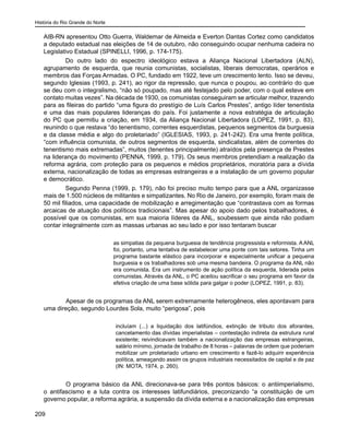 História do Rio Grande do Norte
209
AIB-RN apresentou Otto Guerra, Waldemar de Almeida e Everton Dantas Cortez como candidatos
a deputado estadual nas eleições de 14 de outubro, não conseguindo ocupar nenhuma cadeira no
Legislativo Estadual (SPINELLI, 1996, p. 174-175).
Do outro lado do espectro ideológico estava a Aliança Nacional Libertadora (ALN),
agrupamento de esquerda, que reunia comunistas, socialistas, liberais democratas, operários e
membros das Forças Armadas. O PC, fundado em 1922, teve um crescimento lento. Isso se deveu,
segundo Iglesias (1993, p. 241), ao rigor da repressão, que nunca o poupou, ao contrário do que
se deu com o integralismo, “não só poupado, mas até festejado pelo poder, com o qual esteve em
contato muitas vezes”. Na década de 1930, os comunistas conseguiram se articular melhor, trazendo
para as fileiras do partido “uma figura do prestígio de Luís Carlos Prestes”, antigo líder tenentista
e uma das mais populares lideranças do país. Foi justamente a nova estratégia de articulação
do PC que permitiu a criação, em 1934, da Aliança Nacional Libertadora (LOPEZ, 1991, p. 83),
reunindo o que restava “do tenentismo, correntes esquerdistas, pequenos segmentos da burguesia
e da classe média e algo do proletariado” (IGLESIAS, 1993, p. 241-242). Era uma frente política,
“com influência comunista, de outros segmentos de esquerda, sindicalistas, além de correntes do
tenentismo mais extremadas”, muitos (tenentes principalmente) atraídos pela presença de Prestes
na liderança do movimento (PENNA, 1999, p. 179). Os seus membros pretendiam a realização da
reforma agrária, com proteção para os pequenos e médios proprietários, moratória para a dívida
externa, nacionalização de todas as empresas estrangeiras e a instalação de um governo popular
e democrático.
Segundo Penna (1999, p. 179), não foi preciso muito tempo para que a ANL organizasse
mais de 1.500 núcleos de militantes e simpatizantes. No Rio de Janeiro, por exemplo, foram mais de
50 mil filiados, uma capacidade de mobilização e arregimentação que “contrastava com as formas
arcaicas de atuação dos políticos tradicionais”. Mas apesar do apoio dado pelos trabalhadores, é
possível que os comunistas, em sua maioria líderes da ANL, soubessem que ainda não podiam
contar integralmente com as massas urbanas ao seu lado e por isso tentaram buscar
as simpatias da pequena burguesia de tendência progressista e reformista. A ANL
foi, portanto, uma tentativa de estabelecer uma ponte com tais setores. Tinha um
programa bastante elástico para incorporar e especialmente unificar a pequena
burguesia e os trabalhadores sob uma mesma bandeira. O programa da ANL não
era comunista. Era um instrumento de ação política da esquerda, liderada pelos
comunistas. Através da ANL, o PC aceitou sacrificar o seu programa em favor da
efetiva criação de uma base sólida para galgar o poder (LOPEZ, 1991, p. 83).
	 Apesar de os programas da ANL serem extremamente heterogêneos, eles apontavam para
uma direção, segundo Lourdes Sola, muito “perigosa”, pois
incluíam (...) a liquidação dos latifúndios, extinção de tributo dos aforantes,
cancelamento das dívidas imperialistas – contestação indireta da estrutura rural
existente; reivindicavam também a nacionalização das empresas estrangeiras,
salário mínimo, jornada de trabalho de 8 horas – palavras de ordem que poderiam
mobilizar um proletariado urbano em crescimento e fazê-lo adquirir experiência
política, ameaçando assim os grupos industriais necessitados de capital e de paz
(IN: MOTA, 1974, p. 260).
	 O programa básico da ANL direcionava-se para três pontos básicos: o antiimperialismo,
o antifascismo e a luta contra os interesses latifundiários, preconizando “a constituição de um
governo popular, a reforma agrária, a suspensão da dívida externa e a nacionalização das empresas
 