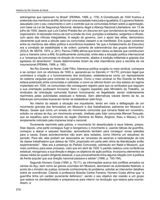 História do Rio Grande do Norte
210
estrangeiras que operavam no Brasil” (PENNA, 1999, p. 179). A Constituição de 1934 frustrou a
pretensão dos membros daANLde formar uma sociedade mais justa e igualitária. E o governo federal,
assustado com o seu crescimento e com o controle que os comunistas tinham sobre a agremiação,
com base na Lei de Segurança Nacional, declarou ilegal a Aliança Nacional Libertadora, em 13 de
julho de 1935, depois que Luís Carlos Prestes fez um discurso em que conclamava as massas a se
organizarem. A repressão iniciou-se com a prisão de civis, punições a soldados, sargentos e oficiais,
com apoio das milícias integralistas. A reação do governo, com o apoio das elites, demonstrou
claramente qual seria a atitude caso os comunistas viessem a se manifestar. Era quase consenso
entre os membros das elites política e econômica brasileira “de que o fortalecimento do Executivo
era a condição de estabilidade e de ordem, portanto de sobrevivência dos grupos dominantes”
(SOLA, IN: MOTA, 1974, p. 261). Penna (1999) afirma que foram vários os fatores que contribuíram
para a maneira como a ANL foi politicamente conduzida, entre elas a situação política internacional
e a “presença de comunistas na direção do movimento, aliados à tradição militarista e golpista dos
egressos do tenentismo”. Essas determinantes foram de vital importância para a escolha da via
insurrecional (PENNA, 1999, p. 180).
	 No Rio Grande do Norte, Café Filho, liderança política surgida no meio sindical, começara
a se compor com os vitoriosos de 1930 e, apoiando-se no Decreto no
19.770, princípio legal que
controlava a criação e o funcionamento dos sindicatos, estabelecia-se como um representante
do sistema varguista para controlar os operários. Como o meio sindical no Rio Grande do Norte
estava polarizado entre comunistas e cafeístas, e como os últimos foram um dos esteios do regime
implantado em 1930, os comunistas não conseguiam registro para que os sindicatos que seguiam
a sua orientação pudessem funcionar. Sem o registro expedido pelo Ministério do Trabalho, os
sindicatos de orientação comunista ficaram funcionando na ilegalidade, sendo violentamente
reprimidos pelas autoridades estaduais e federais. Sem alternativas viáveis dentro da lei, as
lideranças comunistas buscavam tentar se estabelecer pela força.
	 No interior do estado a situação era inquietante, tendo em vista a deflagração de um
movimento grevista dos ferroviários em Mossoró e dos trabalhadores salineiros em Mossoró e
Macau. Quase que como um ensaio do movimento comunista que tomaria Natal em novembro,
eclodiu na várzea do Açu um movimento armado, chefiado pelo líder comunista Manoel Torquato,
que se espalhou para municípios da região (Santana do Matos, Angicos, Assu e Macau), e foi
amplamente noticiado pela imprensa local e nacional.
	 Duramente reprimido pela polícia, o movimento foi desarticulado e seus líderes, presos.
Dias depois, uma parte conseguiu fugir e reorganizou o movimento e, usando táticas de guerrilha,
começou a atacar e saquear fazendas, aproveitando também para conseguir novas adesões
para a causa. Esses acontecimentos não eram atos isolados, como informa um estudioso do
período. Para ele, eles podiam ser associados ao “processo de ascenso e radicalização da luta
da classe trabalhadora que datava de 1934, propiciado em parte pelo clima de liberalização então
experimentado”. Mas era a presença do Partido Comunista, sobretudo em Natal e Mossoró, que
mais contribuiu para esse processo, visto que em abril de 1935 “o partido realizou uma conferência
estadual, reorganizou a sua direção e elegeu os objetivos de ação política. Incorporou elementos de
classe média ao quadro dirigente estadual, o que provavelmente tinha alguma relação com a política
de frente popular que sua direção nacional passava a adotar” (1996, p. 193-194).
Segundo Homero Costa (1995, p. 70-71), as informações acerca dos conflitos armados na
várzea do Açu, bem como as greves ocorridas em Mossoró, alarmaram as autoridades federais, a
ponto de o ministro da Justiça, tomando conhecimento do problema, solicitar ao interventor detalhes
sobre as ocorrências. Citando a professora Brasília Carlos Ferreira, Homero Costa afirma que “a
guerrilha tinha um caráter puramente defensivo”, sendo o seu objetivo dar coesão a um grupo
que estava na clandestinidade e preparava-se para intervir na revolução que estava para ocorrer.
Assim, a
 