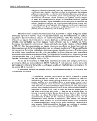 História do Rio Grande do Norte
211
guerrilha foi decidida numa reunião convocada pela direção do Partido Comunista
em Mossoró, para discutir o que fazer em face da intensificação da repressão
policial, em especial sobre os militantes do Sindicato dos Salineiros, que desde sua
fundação era dirigido por comunistas, assim como a preparação de um “levante
revolucionário com Prestes à frente, através do qual o partido, vitorioso, chegaria
ao poder”. Após intensa discussão, surge a proposta de se formar uma guerrilha.
Uma parte, liderada por Miguel Moreira e contando com o apoio da maioria dos que
estavam clandestinos, defendia que o movimento armado deveria começar logo,
e outra, liderada por Jonas Reginaldo, defendia que se mantivessem organizados,
aguardando o início de um levante que o partido articulava em nível nacional. A
primeira proposta sai vitoriosa (COSTA, 1995, p. 71-72).
	 Mesmo inseridos na lógica insurrecional do PCB, a guerrilha na várgea do Açu não recebia
orientação regional do Partido, o que pode ser demonstrado pelo desconhecimento por parte de
seus líderes do movimento que estourou em Natal em novembro de 1935. Para Spinelli, é preciso
entender que aquele movimento, além do avanço das lutas operárias naquele momento, foi mais
afetado pelas “condições específicas daquela região salineira”, pois ali, “o trabalho do Partido
Comunista tinha bastante autonomia em relação ao trabalho da direção estadual em Natal” (1996,
p. 194-195). Mas é preciso ressaltar que aquele movimento guerrilheiro era de conhecimento das
lideranças nacionais do Partido, citado inclusive por um delegado brasileiro no VII Congresso Mundial
da Internacional Comunista, realizado em Moscou em agosto daquele mesmo ano. É também digno
de registro que a guerrilha do Açu não foi um ato isolado, tendo em vista que, após a derrota da
insurreição comunista de novembro em Natal, “a polícia descobriu que havia um movimento armado
marcado para os dias 15 e 16 de julho de 1935 em Mossoró e que teria ramificações na Paraíba,
Ceará e Pernambuco” (COSTA, 1995, p. 72-76).
	 No dia 23 de novembro de 1935, Natal amanheceu tranqüila, com sempre acontecia na
provinciana cidade de aproximadamente 35.000 habitantes. À noite eclodiu o levante comunista,
conhecido como Intentona Comunista, seguido pelas revoltas em Recife (24 de novembro) e no Rio
de Janeiro (25 de novembro).
	 É importante perceber os detalhes do início do movimento através de um dos seus mais
conceituados estudiosos:
21o
Batalhão de Caçadores: pouco depois das 19:00h, o pessoal da guarda,
que dava sentinela no quartel, nota um pequeno movimento no pátio com
deslocamento de alguns praças, cabos e sargentos, mas não percebe nada que
pudesse qualificar como anormalidade. Como se aproximava a hora da troca de
sentinelas, imaginaram ser um movimento nesse sentido. Às 19:30h as sentinelas
viram mais uma vez o deslocamento de alguns homens pelo pátio, só que agora
estavam armados e se aproximando do oficial de dia. Pensaram de início serem os
integrantes da patrulha de rua, criada há pouco, em razão dos assaltos a bondes
que tinham ocorrido nos últimos dias (...) Mas não era a patrulha. Eram três
homens: o sargento (músico) Quintino Clementino de Barros, o cabo Giocondo
Alves Dias e o soldado Raimundo Francisco de Lima. Estavam bem armados.
Aproximaram-se do oficial de dia e Giocondo, apontando um fuzil, diz: “Os
senhores estão presos em nome do capitão Luís Carlos Prestes”. Não oferecem
resistência. Nesse momento, um grupo de homens armados ocupa rapidamente
os lugares estratégicos do quartel, sob as ordens de Quintino Clementino e de
outro sargento, Eliziel Henrique Diniz. Os oficiais são recolhidos de imediato à
prisão, improvisada no cassino do quartel (COSTA, 1995, p. 85-86).
 