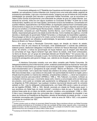 História do Rio Grande do Norte
212
	 O movimento deflagrado no 21º Batalhão dos Caçadores era formado por militares do próprio
batalhão, por estivadores e outros militantes civis. Avança como uma onda pela cidade, pegando de
surpresa as autoridades. Logo que o movimento eclodiu, imaginou-se que se tratava de uma simples
manifestação da oposição para derrubar o governador Rafael Fernandes, que se encontrava no
Teatro Carlos Gomes acompanhando uma solenidade de colação de grau do colégio Marista, que,
sabendo do ocorrido, exilou-se com alguns auxiliares no Consulado da Itália.34
A partir daí a onda
revolucionária, espalhou-se com mais rapidez, dominando os focos de resistência, concentrados em
quartéis militares, especialmente o da Polícia Militar; as repartições públicas foram controladas pelos
revolucionários e seguiu-se um intervalo de tempo conturbado, com fugas e algumas escaramuças,
até que se constituiu o Comitê Popular Revolucionário, instalado na Vila Cincinato, residência oficial
do governador, composto por José Praxedes, Quintino Barros, Lauro Cortez Lago e João Batista
Galvão, responsável pelo governo da cidade durante três dias. Como medidas de urgência, o Comitê
decretou a destituição do governador Rafael Fernandes e a dissolução da Assembléia Legislativa.
Para propagar os feito do novo governo foi criado o jornal A Liberdade. Com o objetivo de arrecadar
recursos que pudessem ser utilizados na administração, foi aprovado o seqüestro do numerário do
Banco do Brasil e do Tesouro Estadual.
	 Em pouco tempo a Revolução Comunista seguiu em direção ao interior do estado,
dominando mais de uma dezena de municípios, onde estabeleceram o controle das prefeituras,
soltaram presos, destituíram delegados e recolheram o dinheiro do Tesouro Municipal, entre outras
ações. No entanto, a notícia da aproximação de tropas federais que se dirigiam para Natal pôs
os comunistas em fuga. Alguns tentaram fugir pelo interior do estado, onde foram emboscados,
na Serra do Doutor, por um grupo de sertanejos liderado por Dinarte Mariz.35
Em poucos dias, as
tropas legalistas dominaram a situação no país. Os membros da Aliança Nacional Libertadora foram
duramente perseguidos pelo governo Vargas, que, valendo-se da situação, aproveitou para calar a
oposição.
A Intentona Comunista consistiu num erro tático cometido pelo Partido Comunista. Os
delegados brasileiros junto à Internacional, porém, avaliaram positivamente as chances de “execução
de uma tática revolucionária que culminasse numa revolução popular”. O próprio Prestes era um dos
mais entusiasmados com a “perspectiva de ação armada”. Mesmo em Mossoró, o PC não duvida
de que a luta armada, “com o apoio das massas das cidades e do campo, estava prestes a ocorrer”.
Não havia dúvidas disso, o que estava em discussão “era oportunidade de iniciá-la na região: para a
direção local do partido e a maioria dos militantes, simpatizantes e aliados (...), dever-se-ia esperar a
insurreição nacional, para secundá-la” (SPINELLI, 1996, p. 195). Faltavam, no entanto, no Brasil, as
condições mínimas para que o movimento desse certo; mesmo a comunicação entre as lideranças
era precária, como pode se constatar pelo açodamento na deflagração do movimento, visto que
os dirigentes do PCB ordenaram “que qualquer iniciativa insurrecional deveria partir do comando
sediado no Rio”, mas foi deflagrado antecipadamente, com Natal (RN) sendo o palco do primeiro
ato da tragédia (PENNA, 1999, p. 180). Spinelli, escorado em citação de Prestes (para quem “o
que aconteceu em Natal fugiu ao nosso controle”), corrobora a tese de que o “levante de Natal,
embora fosse parte de um plano de âmbito nacional, constituiu uma precipitação” (1996, p. 204).
O fato é que a desastrada ação dos comunistas deu a Vargas a possibilidade de arquitetar o seu
plano de continuar na Presidência da República, através da decretação do estado de sítio – e suas
constantes renovações pelo Congresso Nacional – entre os anos de 1936 e 1937, e do posterior
auto-golpe de novembro de 1937.
34
Existem dúvidas quanto ao refúgio do governador Rafael Fernandes. Alguns estudiosos afirmam que Rafael Fernandes
e seus auxiliares esconderam-se no Consulado do Chile, sob a proteção de Elias Lamas; segundo outros, o esconderijo de
Rafael Fernandes e de Aldo Fernandes foi o Consulado da Itália, sob a proteção de Guilherme Letieri, enquanto o prefeito
Gentil Ferreira ficou sob a proteção do Cônsul chileno Carlos Lamas.
35
A presença de Dinarte Mariz no combate ocorrido na Serra do Doutor é questionada por várias pessoas.
 