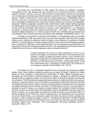 História do Rio Grande do Norte
213
	 De acordo com a Constituição de 1934, Vargas não poderia ser candidato a reeleição.
O presidente, porém, não desejava sair, pois acreditava que a mudança de chefia no Executivo,
naquele momento, colocaria o país em risco (aumento da subversão e iminência de uma guerra
civil). As lideranças comunistas que tentaram derrubar o governo em 1935 “haviam inadvertidamente
servido a Getúlio, fornecendo-lhe a prova ideal da ‘ameaça bolchevique’” (SKIDMORE, 2003, p.
160-161), visto que a ameaça de um novo golpe planejado pelos comunistas foi usada por Vargas
para a decretação do estado de sítio. E para isso o governo Vargas usou e abusou da propaganda,
divulgando histórias exageradas (posteriormente desmentidas) sobre oficiais militares legalistas
que, desarmados, foram baleados na cama. O mal maior, como diz Lourdes Sola (IN.: MOTA, 1974,
p. 259), devia ser exorcizado. “Reinvocado por Vargas e seus colaboradores, (...) o ‘radicalismo
comunista’”, o fantasma comunista “adquirira contornos reais – mas vagos – em 1935.” O objetivo
era adiar a eleição presidencial, e o medo do perigo vermelho era o ambiente ideal para Vargas criar
uma atmosfera “para intimidar oponentes de qualquer matiz ideológico” (SKIDMORE, 2003, p. 161).
O desejo do presidente em permanecer presidente e a radicalização política da primeira
metade da década de 1930, que parecia não recuar nos anos seguintes, foram dois dos principais
motivos para a violação do estado de direito no Brasil, como assinala um estudioso da história
brasileira. O primeiro governo constitucional pós-1930 teve vida curta e foi extremamente agitado,
pois a revolução de 1930 gerou vários desdobramentos, com as oposições se generalizando e se
radicalizando, alcançando camadas populares urbanas, cuja conseqüência seria o agravamento de
problemas “para as novas e velhas oligarquias e para os grupos financeiros”.
A própria Constituição não resistiu aos apelos autoritários e, cerca de um ano
depois de promulgada, já se encontrava violada pela Lei de Segurança Nacional.
A adoção, na prática, do regime de exceção culminou a 10 de novembro com a
decretação do Estado Novo. As pressões populares organizadas que motivaram e
justificaram a implantação de uma “via pelo alto”, ou seja, de uma solução política
que excluía os novos atores sociais do processo de participação política, se não
foram determinantes para a implantação do Estado Novo, são reveladoras do
novo panorama na década de 1930 (PENNA, 1991, 178-179).
	 Em meados de 1937, o embaixador Negrão de Lima, cumprindo uma missão para Getúlio
Vargas, visitou vários estados angariando apoios para um golpe de Estado. Passando por Natal,
Negrão de Lima conseguiu a concordância do governador do estado Rafael Fernandes para o
auto-golpe que se avizinhava. Embora adversário de Vargas, a aceitação de Rafael Fernandes
às pretensões de Vargas lhe valeram uma sobrevida à frente do Executivo estadual. A derrota dos
comunistas em 1935 foi diretamente responsável pela mudança no “relacionamento entre o governo
estadual e o governo federal”, pois os adversários do governador Rafael Fernandes eram também
“adversários do próprio regime”.Assim, um governo inicialmente fraco, fortaleceu-se com a execução
de medidas repressivas ao movimento comunista. O Partido Popular, de início uma agremiação de
oposição do governo Vargas, que chegara ao poder estadual em condições bastante adversas,
correndo inclusive os riscos de uma intervenção federal, tinha a possibilidade de se aliar ao governo
central, contando com o apoio deste para executar a tarefa de destruir a sua oposição interna. O
grande adversário do PP, Café Filho, passou imediatamente a ser identificado com o extremismo
comunista. Marlene Mariz e Luiz Suassuna expõem de forma resumida à violenta repressão que
se seguiu à volta de Rafael Fernandes ao governo. Partidários de Café Filho e de Mário Câmara
tomaram parte no movimento de 1935 porque viram nele a chance de derrubar o governo de Rafael
Fernandes. Muitos foram, entretanto, “alvo de perseguições, denúncias infundadas, prisões e
processos” (2002, p. 317).
 