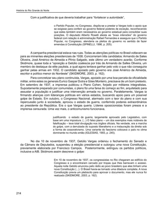 História do Rio Grande do Norte
214
Com a justificativa de que deveria trabalhar para “fortalecer a autoridade”,
o Partido Popular, no Congresso, dispôs-se a prestar a Vargas todo o apoio que
se exigisse para conferir ao governo federal poderes de exceção, reconhecendo
que estes também eram necessários ao governo estadual para consolidar suas
posições. O deputado Alberto Roselli atesta as “boas intensões” do governo
federal com relação à administração Rafael Fernandes e assegura que o Partido
Popular, no Congresso, atenderia os pleitos do governo no sentido de fazer
emendas à Constituição (SPINELLI, 1996, p. 205).
	
A campanha presidencial estava nas ruas. Todas as atenções políticas no Brasil voltavam-se
para as iminentes eleições presidenciais de 1938. Concorreriam três candidatos: Armando de Sales
Oliveira, José Américo de Almeida e Plínio Salgado, este último um verdadeiro azarão. Conforme
Skidmore, quase toda a “oposição a Getúlio coalescia por trás de Armando de Salles Oliveira, um
membro de destaque da elite paulista, a qual agora tentava ganhar pelo voto o que não conseguira
ganhar pelas armas em 1932. O candidato apoiado pelo governo era José Américo de Almeida,
escritor e político menor do Nordeste” (SKIDMORE, 2003, p. 162).
Para concretizar seu plano continuísta, Vargas, apoiado por uma boa parcela da oficialidade
militar, entre estes os generais Eurico Gaspar Dutra e Góes Monteiro, precisava de um bom pretexto.
Em setembro de 1937, a imprensa publicou o Plano Cohen, forjado por militares integralistas.
Supostamente preparado por comunistas, o plano foi uma farsa do começo ao fim, arquitetado para
assustar a população e justificar uma intervenção armada no governo. Paralelamente, Vargas ia
firmando alianças com lideranças políticas em vários estados, buscando apoio para um possível
golpe de Estado. Em outubro, o Congresso Nacional, alarmado com o teor do plano e com sua
repercussão junto à sociedade, aprovou o estado de guerra, conferindo poderes extraordinários
ao presidente da República. Era o que Vargas queria. Líderes oposicionistas foram presos e a
imprensa censurada. Uma vez mais, o anticomunismo funcionava,
justificando o estado de guerra, largamente aprovado pelo Legislativo, com
base em uma impostura. (...) O falso plano – um dos exemplos mais notáveis de
falsificação – teve total divulgação nos órgãos oficiais. Na verdade, era a marcha
do golpe, com a derrubada do suposto liberalismo e a instauração da direita sob
a forma de corporativismo. Uma variante do fascismo colocava o país no clima
dominante no mundo então (IGLESIAS, 1993, p. 245).
	 No dia 10 de novembro de 1937, Getúlio Vargas ordenou o fechamento do Senado e
da Câmara de Deputados, suspendeu a eleição presidencial e outorgou uma nova Constituição,
previamente elaborada por Francisco Campos. Posteriormente, extinguiu os partidos políticos,
inclusive a AIB. Skidmore assim descreve o golpe:
Em 10 de novembro de 1937, os congressistas no Rio chegaram ao edifício do
Congresso e o encontraram cercado por tropas que lhes barravam o acesso.
Aquela noite Getúlio anunciou pelo rádio ao povo brasileiro que eles tinham uma
nova Constituição (...). O Brasil havia-se tornado uma ditadura completa. A nova
Constituição previa um plebiscito para aprovar o documento, mas ele nunca foi
realizado (SKIDMORE, 2003, p. 162).
 