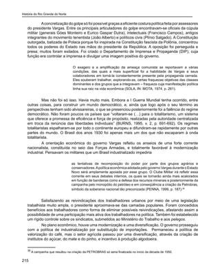 História do Rio Grande do Norte
215
Aconcretização do golpe só foi possível graças a eficiente costura política feita por assessores
do presidente Vargas. Entre os principais articuladores do golpe encontravam-se oficiais da cúpula
militar (generais Góes Monteiro e Eurico Gaspar Dutra), intelectuais (Francisco Campos), antigos
integrantes do movimento tenentista (João Alberto) e políticos civis (Plínio Salgado). A Constituição
outorgada, batizada de Polaca porque foi inspirada na Constituição fascista da Polônia, concentrou
todos os poderes do Estado nas mãos do presidente da República. A oposição foi perseguida e
presa; muitos foram exilados. Foi criado o Departamento de Imprensa e Propaganda (DIP), cuja
função era controlar a imprensa e divulgar uma imagem positiva do governo.
O exagero e a amplificação da ameaça comunista se reportavam a várias
condições, das quais a mais superficial foi a habilidade de Vargas e seus
colaboradores em torná-la constantemente presente pela propaganda cerrada.
Eles souberam trabalhar, explorando-as, certas fraquezas objetivas das classes
dominantes e dos grupos que a integravam – fraqueza cuja manifestação política
tinha sua raiz na vida econômica (SOLA, IN: MOTA, 1974, p. 261).
	 Mas não foi só isso. Havia muito mais. Embora a I Guerra Mundial tenha ocorrido, entre
outras coisas, para construir um mundo democrático, e, ainda que logo após o seu término as
perspectivas tenham sido alvissareiras, o que se presenciou posteriormente foi a falência do regime
democrático. Não foram poucos os países que “voltaram-se (…) para o totalitarismo, um sistema
que oferece a promessa de eficiência e força de propósito, realizadas pela autoridade centralizada
em troca da renúncia das liberdades individuais” (BURNS, 1995, v. 2, p. 691-692). Os regimes
totalitaristas espalharam-se por todo o continente europeu e difundiram-se rapidamente por outras
partes do mundo. O Brasil dos anos 1930 foi apenas mais um dos que não escaparam à onda
totalitarista.
	 A orientação econômica do governo Vargas refletiu os anseios de uma forte corrente
nacionalista, constituída no seio das Forças Armadas, e totalmente favorável à modernização
industrial. Pensavam os militares que um Brasil industrializado impediria
as tentativas de recomposição do poder por parte dos grupos agrários e
conservadores.Apolítica econômica adotada pelo governo Vargas durante o Estado
Novo será amplamente apoiada por esse grupo. O Clube Militar irá refletir essa
corrente em seus debates internos, os quais se tornarão ainda mais acalorados
em função de bandeiras como a defesa dos recursos minerais e posteriormente da
campanha pelo monopólio do petróleo e em conseqüência a criação da Petrobras,
símbolo da soberania nacional tão preconizada (PENNA, 1999, p. 187).36
Satisfazendo as reivindicações dos trabalhadores urbanos por meio de uma legislação
trabalhista muito ampla, o presidente aproximava-se das camadas populares. Foram concedidos
benefícios aos trabalhadores como forma de eliminar possíveis reivindicações, afastando assim a
possibilidade de uma participação mais ativa dos trabalhadores na política. Também foi estabelecido
um rígido controle sobre os sindicatos, submetidos ao Ministério do Trabalho e aos pelegos.
	 No plano econômico, houve uma modernização e uma diversificação. O governo prosseguiu
com a política de industrialização por substituição de importações. Permaneceu a política de
valorização do café, mas o setor agrícola passou por uma diversificação, através da criação de
institutos do açúcar, do mate e do pinho, e incentivo à produção algodoeira.
36
A campanha que resultou na criação da PETROBRAS só seria finalizada no início da década de 1950.
 