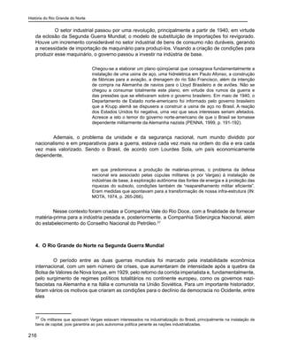 História do Rio Grande do Norte
216
O setor industrial passou por uma revolução, principalmente a partir de 1940, em virtude
da eclosão da Segunda Guerra Mundial; o modelo de substituição de importações foi revigorado.
Houve um incremento considerável no setor industrial de bens de consumo não duráveis, gerando
a necessidade de importação de maquinário para produzi-los. Visando a criação de condições para
produzir esse maquinário, o governo passou a investir na indústria de base.
Chegou-se a elaborar um plano qüinqüenal que consagrava fundamentalmente a
instalação de uma usina de aço, uma hidrelétrica em Paulo Afonso, a construção
de fábricas para a aviação, a drenagem do rio São Francisco, além da intenção
de compra na Alemanha de navios para o Lloyd Brasileiro e de aviões. Não se
chegou a consumar totalmente este plano, em virtude dos rumos da guerra e
das pressões que se efetivaram sobre o governo brasileiro. Em maio de 1940, o
Departamento de Estado norte-americano foi informado pelo governo brasileiro
que a Krupp alemã se dispusera a construir a usina de aço no Brasil. A reação
dos Estados Unidos foi negativa, uma vez que seus interesses seriam afetados.
Acresce a isto o temor do governo norte-americano de que o Brasil se tornasse
dependente militarmente da Alemanha nazista (PENNA, 1999, p. 191-192).
	 Ademais, o problema da unidade e da segurança nacional, num mundo dividido por
nacionalismo e em preparativos para a guerra, estava cada vez mais na ordem do dia e era cada
vez mais valorizado. Sendo o Brasil, de acordo com Lourdes Sola, um país economicamente
dependente,
em que predominava a produção de matérias-primas, o problema da defesa
nacional era associado pelas cúpulas militares (e por Vargas) à instalação de
indústrias de base, à exploração autônoma das fontes de energia e à proteção das
riquezas do subsolo, condições também de “reaparelhamento militar eficiente”.
Eram medidas que apontavam para a transformação de nossa infra-estrutura (IN:
MOTA, 1974, p. 265-266).
Nesse contexto foram criadas a Companhia Vale do Rio Doce, com a finalidade de fornecer
matéria-prima para a indústria pesada e, posteriormente, a Companhia Siderúrgica Nacional, além
do estabelecimento do Conselho Nacional do Petróleo.37
4. O Rio Grande do Norte na Segunda Guerra Mundial
	 O período entre as duas guerras mundiais foi marcado pela instabilidade econômica
internacional, com um sem número de crises, que aumentaram de intensidade após a quebra da
Bolsa de Valores de Nova Iorque, em 1929, pelo retorno da corrida imperialista e, fundamentalmente,
pelo surgimento de regimes políticos totalitários no continente europeu, como os governos nazi-
fascistas na Alemanha e na Itália e comunista na União Soviética. Para um importante historiador,
foram vários os motivos que criaram as condições para o declínio da democracia no Ocidente, entre
eles
37
Os militares que apoiavam Vargas estavam interessados na industrialização do Brasil, principalmente na instalação de
bens de capital, pois garantiria ao país autonomia política perante as nações industrializadas.
 