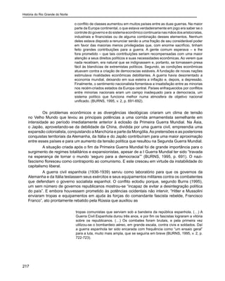 História do Rio Grande do Norte
217
o conflito de classes aumentou em muitos países entre as duas guerras. Na maior
parte da Europa continental, o que estava verdadeiramente em jogo era saber se o
controledogovernoedosistemaeconômicocontinuarianasmãosdosaristocratas,
industriais e financistas ou de alguma combinação desses elementos. Nenhum
deles estava disposto a renunciar senão a uma fração de seu considerável poder
em favor das maiorias menos privilegiadas que, com enorme sacrifício, tinham
feito grandes contribuições para a guerra. A gente comum esperava – e lhe
fora prometido – que tais contribuições seriam recompensadas com uma maior
atenção a seus direitos políticos e suas necessidades econômicas. Ao verem que
nada recebiam, era natural que se indignassem e, portanto, se tornassem presa
fácil às blandícias de extremistas políticos. Segundo, as condições econômicas
atuavam contra a criação de democracias estáveis. A fundação de novas nações
estimulava rivalidades econômicas debilitantes. A guerra havia desorientado a
economia mundial, deixando em sua esteira a inflação e, depois, a depressão.
Finalmente, o sentimento nacionalista fomentava a insatisfação entre as minorias
nos recém-criados estados da Europa central. Países enfraquecidos por conflitos
entre minorias nacionais eram um campo inadequado para a democracia, um
sistema político que funciona melhor numa atmosfera de objetivo nacional
unificado. (BURNS, 1995, v. 2, p. 691-692).
	 Os problemas econômicos e as divergências ideológicas criaram um clima de tensão
no Velho Mundo que levou as principais potências a uma corrida armamentista semelhante em
intensidade ao período imediatamente anterior à eclosão da Primeira Guerra Mundial. Na Ásia,
o Japão, aproveitando-se da debilidade da China, dividida por uma guerra civil, empreendia uma
expansão colonialista, conquistando a Manchúria e parte da Mongólia.As pretensões e as posteriores
conquistas territoriais da Alemanha, da Itália e do Japão contribuíram para uma maior aproximação
entre esses países e para um aumento da tensão política que resultou na Segunda Guerra Mundial.
	 A situação criada após o fim da Primeira Guerra Mundial foi de grande importância para o
surgimento de regimes totalitários e expansionistas, apesar de a I Guerra Mundial ter sido “travada
na esperança de tornar o mundo ‘seguro para a democracia”” (BURNS, 1995, p. 691). O nazi-
fascismo floresceu como contraponto ao comunismo. E este cresceu em virtude da instabilidade do
capitalismo liberal.
	 A guerra civil espanhola (1936-1939) serviu como laboratório para que os governos da
Alemanha e da Itália testassem seus exércitos e seus equipamentos militares contra os combatentes
que defendiam o governo socialista espanhol. O conflito eclodiu porque, segundo Burns (1995),
um sem número de governos republicanos mostrou-se “incapaz de evitar a desintegração política
do país”. E embora houvessem prometido às potências ocidentais não intervir, “Hitler e Mussolini
enviaram tropas e equipamentos em ajuda às forças do comandante fascista rebelde, Francisco
Franco”, ato prontamente rebatido pela Rússia que auxiliou as
tropas comunistas que serviam sob a bandeira da república espanhola. (…) A
Guerra Civil Espanhola durou três anos, e por fim os fascistas lograram a vitória
sobre os republicanos. (…) Os combates foram brutais, e pela primeira vez
utilizou-se o bombardeio aéreo, em grande escala, contra civis e soldados. Daí
a guerra espanhola ter sido encarada com frequência como “um ensaio geral”
para a luta, muito mais ampla, que se seguiria em breve (BURNS, 1995, v. 2, p.
722-723).
 