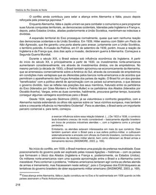 História do Rio Grande do Norte
218
	 O conflito ainda contribuiu para selar a aliança entre Alemanha e Itália, pouco depois
reforçada pela presença japonesa.38
	 Enquanto Alemanha, Itália e Japão uniram-se para combater o comunismo e para programar
suas futuras conquistas territoriais, as democracias ocidentais, lideradas pela Inglaterra e França e,
depois, pelos Estados Unidos, aliadas posteriormente a União Soviética, mantinham-se indecisas e
divididas.
	 A expansão territorial do Eixo prosseguia normalmente, quase que sem nenhuma reação
das democracias ocidentais e da União Soviética. Em 1939, Hitler assinou com Stálin um Pacto de
Não Agressão, que lhe garantiu uma porta aberta para anexar, juntamente com a União Soviética,
o território polonês. A invasão da Polônia, em 01 de setembro de 1939, porém, trouxe a reação da
Inglaterra e da França que, dois dias após a invasão, declararam guerra à Alemanha. Começava a
Segunda Guerra Mundial.
Durante o século XIX, o Brasil esteve sob influência econômica da Inglaterra. A partir
do início do século XX, e principalmente a partir de 1930, os investimentos norte-americanos
aumentaram consideravelmente, ora através de investimentos diretos, ora de empréstimos. No
mesmo período (a década de 1930), o Brasil também aproximou-se economicamente da Alemanha,
que se arremessou comercialmente sobre a América do Sul, através da concessão de empréstimos
em condições mais vantajosas que as oferecidas pelos bancos norte-americanos e de acordos que
permitiram o aparelhamento das Forças Armadas dos países da região. O Brasil foi um dos grandes
“beneficiados” com a política alemã de aproximação com os países sul-americanos, o que deixava
o governo dividido. Isso se refletia nas posições dos seus membros, fraturado entre os partidários
do Eixo (liderados por Góes Monteiro e Felinto Muller) e os partidários dos Aliados (liderados por
Osvaldo Aranha). Vargas, entre as duas correntes, habilmente, procurava ganhar tempo, buscando
conseguir algumas vantagens econômicas para o Brasil.
	 Desde 1934, segundo Skidmore (2003), já se vislumbrava o confronto geopolítico, com a
Alemanha nazista estendendo os olhos não apenas sobre os “seus vizinhos europeus, mas também
sobre a crescente influência no Hemisfério Ocidental”. Para os alemães, o Brasil seria um importante
parceiro comercial e, para tanto, começou
a exercer influência sobre essa relação bilateral. (...) De 1933 a 1938, o comércio
teuto-brasileiro cresceu de modo considerável – basicamente algodão brasileiro
em troca de produtos industriais alemães –, com a Inglaterra como a principal
perdedora.
Entretanto, os alemães estavam interessados em mais do que comércio. Eles
também queriam atrair o Brasil para a sua esfera político-militar, e cultivavam
sistematicamente a amizade com oficiais do Exército brasileiro, conhecidos como
admiradores da destreza militar alemã, bem como ofereciam ao Brasil armas e
treinamento técnico (SKIDMORE, 2003, p. 169).
No início do conflito, em 1939, o Brasil manteve uma posição de pretensa neutralidade. Esse
posicionamento do governo pode ser explicado pelas nossas ligações – históricas – com os países
que formavam o bloco dos Aliados (Inglaterra e França e, posteriormente, os Estados Unidos).
Os militares norte-americanos viam uma suposta aproximação entre o Brasil e a Alemanha como
inaceitável. Para contornar o problema, “militares americanos tentaram agir contra as ofertas alemãs
de armas e treinamento, mas fracassaram neste esforço”, pois o Congresso dos EUA bloqueara as
tentativas do governo brasileiro de obter equipamento militar americano (SKIDMORE, 2003, p. 169).
38
Essa aliança entre Alemanha, Itália e Japão constituiu-se no Eixo e foi sedimentada em 1936 quando os três
países assinaram o Pacto Anticomunista.
 