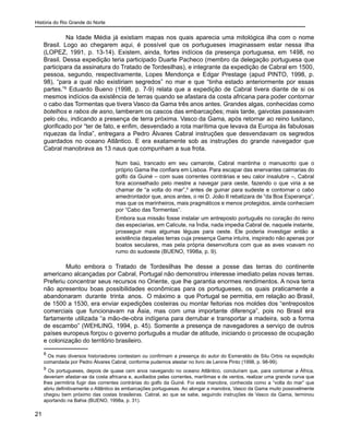 História do Rio Grande do Norte
21
	 Na Idade Média já existiam mapas nos quais aparecia uma mitológica ilha com o nome
Brasil. Logo ao chegarem aqui, é possível que os portugueses imaginassem estar nessa ilha
(LOPEZ, 1991, p. 13-14). Existem, ainda, fortes indícios da presença portuguesa, em 1498, no
Brasil. Dessa expedição teria participado Duarte Pacheco (membro da delegação portuguesa que
participara da assinatura do Tratado de Tordesilhas), e integrante da expedição de Cabral em 1500,
pessoa, segundo, respectivamente, Lopes Mendonça e Edgar Prestage (apud PINTO, 1998, p.
98), “para a qual não existiriam segredos” no mar e que “tinha estado anteriormente por essas
partes.”8
Eduardo Bueno (1998, p. 7-9) relata que a expedição de Cabral tivera diante de si os
mesmos indícios da existência de terras quando se afastara da costa africana para poder contornar
o cabo das Tormentas que tivera Vasco da Gama três anos antes. Grandes algas, conhecidas como
botelhos e rabos de asno, lamberam os cascos das embarcações; mais tarde, gaivotas passeavam
pelo céu, indicando a presença de terra próxima. Vasco da Gama, após retornar ao reino lusitano,
glorificado por “ter de fato, e enfim, desvendado a rota marítima que levava da Europa às fabulosas
riquezas da Índia”, entregara a Pedro Álvares Cabral instruções que desvendavam os segredos
guardados no oceano Atlântico. E era exatamente sob as instruções do grande navegador que
Cabral manobrava as 13 naus que compunham a sua frota.
Num baú, trancado em seu camarote, Cabral mantinha o manuscrito que o
próprio Gama lhe confiara em Lisboa. Para escapar das enervantes calmarias do
golfo da Guiné – com suas correntes contrárias e seu calor insalubre –, Cabral
fora aconselhado pelo mestre a navegar para oeste, fazendo o que viria a se
chamar de “a volta do mar”,9
antes de guinar para sudeste e contornar o cabo
amedrontador que, anos antes, o rei D. João II rebatizara de “da Boa Esperança”,
mas que os marinheiros, mais pragmáticos e menos protegidos, ainda conheciam
por “Cabo das Tormentas”.
Embora sua missão fosse instalar um entreposto português no coração do reino
das especiarias, em Calicute, na Índia, nada impedia Cabral de, naquele instante,
prosseguir mais algumas léguas para oeste. Ele poderia investigar então a
existência daquelas terras cuja presença Gama intuíra, inspirado não apenas por
boatos seculares, mas pela própria desenvoltura com que as aves voavam no
rumo do sudoeste (BUENO, 1998a, p. 9).
	 Muito embora o Tratado de Tordesilhas lhe desse a posse das terras do continente
americano alcançadas por Cabral, Portugal não demonstrou interesse imediato pelas novas terras.
Preferiu concentrar seus recursos no Oriente, que lhe garantia enormes rendimentos. A nova terra
não apresentou boas possibilidades econômicas para os portugueses, os quais praticamente a
abandonaram durante trinta anos. O máximo a que Portugal se permitia, em relação ao Brasil,
de 1500 a 1530, era enviar expedições costeiras ou montar feitorias nos moldes dos “entrepostos
comerciais que funcionavam na Ásia, mas com uma importante diferença”, pois no Brasil era
fartamente utilizada “a mão-de-obra indígena para derrubar e transportar a madeira, sob a forma
de escambo” (WEHLING, 1994, p. 45). Somente a presença de navegadores a serviço de outros
países europeus forçou o governo português a mudar de atitude, iniciando o processo de ocupação
e colonização do território brasileiro.
8
Os mais diversos historiadores contestam ou confirmam a presença do autor do Esmeraldo de Situ Orbis na expedição
comandada por Pedro Álvares Cabral, conforme pudemos atestar no livro de Lenine Pinto (1998, p. 98-99).
9
Os portugueses, depois de quase cem anos navegando no oceano Atlântico, concluíram que, para contornar a África,
deveriam afastar-se da costa africana e, auxiliados pelas correntes, marítimas e de ventos, realizar uma grande curva que
lhes permitiria fugir das correntes contrárias do golfo da Guiné. Foi esta manobra, conhecida como a “volta do mar” que
abriu definitivamente o Atlântico às embarcações portuguesas. Ao alongar a manobra, Vasco da Gama muito possivelmente
chegou bem próximo das costas brasileiras. Cabral, ao que se sabe, seguindo instruções de Vasco da Gama, terminou
aportando na Bahia (BUENO, 1998a, p. 31).
 