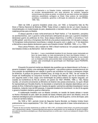 História do Rio Grande do Norte
220
com a Alemanha e os Estados Unidos, explorando suas contradições, sem
se envolver demasiadamente com seus parceiros. Ao contrário, barganha
compromissos de ambas as partes, na certeza de que essa conduta nas relações
exteriores possibilitaria vantagens ao Brasil. Essa postura de neutralidade,
acreditava o presidente, garantiria a afirmação da soberania do país (PENNA,
1999, 192).
	 Além da CSN, o governo brasileiro ainda criou, em 1942, a Companhia Vale do Rio
Doce e Fábrica Nacional de Motores (FNM). Todas tinham o objetivo de dar um maior impulso à
industrialização e à modernização do país, abastecendo o mercado interno e, também, fornecendo
matérias-primas para os Aliados.
O ataque japonês à base norte-americana de Pearl Harbor, a 7 de dezembro, precipitou
os acontecimentos, com o governo norte-americano esforçando-se para que o governo brasileiro
declarasse guerra às potências do Eixo. Esse ataque disseminou o conflito e converteu-o “num
conflito global”, pois tirou o Congresso dos EUA de uma postura isolacionista. Um dia após o ataque,
“O Congresso norte-americano reconheceu o estado de guerra com o Japão e a 11 de dezembro
a Alemanha e seus aliados declararam guerra aos Estados Unidos” (BURNS, 1995, v. 2, p. 726).
Para Letícia Pinheiro, até a metade de 1940 o Brasil manteve-se “em posição equidistante
dos Estados Unidos e da Alemanha”. Dali em diante
fica claro (…) que a neutralidade brasileira foi por diversas vezes manipulada em
favor da causa aliada, ou mais precisamente em favor dos Estados Unidos (…).
Sem dúvida, o governo Vargas adotou uma política de barganha na sua relação
com os Estados Unidos, [procurando] obter compensações, algumas vezes com
sucesso, pela consolidação da aproximação com Washington (apud PEDREIRA,
2005, p. 122).
Enquanto foi possível manter-se afastado das questões que se desenrolavam na Europa, o
governo brasileiro “adotou uma estratégia de barganha”, cuja política externa caracterizava-se por
uma posição de eqüidistância em relação à guerra que acontecia na Europa e ameaçava chegar
às Américas. A postura do governo brasileiro teve, ao longo do ano de 1942, “de ser revista em
função de modificações na conjuntura mundial. O avanço dos Aliados, que irá se concretizar no
ano seguinte sobre o Eixo, exigiu uma reorientação da política externa do regime varguista, por
ocasião da Conferência do Rio de Janeiro, em janeiro de 1942” (PENNA, 1999, p. 192). Nessa
reunião, um encontro envolvendo os Ministros do Exterior dos países americanos, no qual o Brasil
foi representado por Osvaldo Aranha, foi decretado o rompimento de relações diplomáticas com os
países do Eixo. AAlemanha reagiu em meados de agosto: submarinos alemães torpedearam navios
brasileiros, matando mais de 600 pessoas. A resposta brasileira foi incontinenti: no dia 22 de agosto
o governo brasileiro declarou guerra à Alemanha.
A colaboração brasileira com os Aliados consistiu na cessão de bases aéreas e navais
no Norte e Nordeste do país. Além da cessão de bases militares para servir aos Aliados, envio de
materiais estratégicos para os Estados Unidos e, ainda, já ao final da guerra, o envio de tropas para
o front em território italiano.
De 1939 a 1941, período inicial da Segunda Guerra Mundial, os Estados Unidos foram
praticamente meros espectadores.39
Em 1941, após o ataque japonês à base norte-americana no
39
Apesar de não se envolver diretamente no conflito de 1939 a 1941, os Estados Unidos tinham uma grande preocupação
com o expansionismo alemão. O general Marshall preocupava-se sobremaneira com as tendências do governo brasileiro,
pois sabia da importância estratégica que o Brasil desempenharia no conflito caso o mesmo se irradiasse em direção à África
e à América.
 