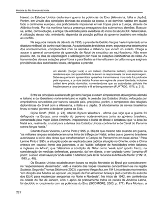 História do Rio Grande do Norte
221
Hawaí, os Estados Unidos declararam guerra às potências do Eixo (Alemanha, Itália e Japão).
Porém, em virtude das condições técnicas da aviação da época, e ao domínio nazista em quase
todo o continente europeu, era praticamente impossível enviar tropas para a Europa, através do
Atlântico Norte. Por via marítima havia a presença ameaçadora dos submarinos alemães. Buscou-
se, então, como solução, a antiga rota utilizada pelos aviadores do início do século XX: Natal-Dakar.
A utilização dessa rota, entretanto, dependia da posição política do governo brasileiro em relação
ao conflito.
Na segunda metade da década de 1930, o presidente Getúlio Vargas havia implantado uma
ditadura no Brasil de cunho nazi-fascista. As autoridades brasileiras eram, segundo uma testemunha
dos acontecimentos, complacentes com os alemães e italianos que viviam no estado. Chega a
acusar o general comandante da guarnição de Natal de simpático ao nazi-fascismo. Não eram
poucos, diz, os atos de espionagem e sabotagem por meio de estações clandestinas de rádio. As
transmissões dessas estações para Roma e para Berlim se intensificarem de tal forma que exigiram
providências das autoridades locais, obrigadas a prender
um alemão (Gurgel Luck) e um italiano (Guilherme Lettieri), notoriamente os
residentes aqui com possibilidade de serem os responsáveis por essa espionagem.
Sabe-se que foram apreendidos aparelhos transmissores mas nada foi publicado
pela imprensa, e os dois detidos ficaram em regime de quase liberdade, inclusive
Lettieri teve prisão domiciliar, comentando-se que as autoridades policiais lhe
freqüentavam a casa-presídio e lá se banqueteavam (FURTADO, 1976, p. 213).
Entre os principais auxiliares do governo Vargas existiam simpatizantes dos regimes alemão
e italiano e do liberalismo norte-americano e inglês. A pressão dos Estados Unidos, reforçada por
empréstimos concedidos por bancos daquele país, precipitou, porém, o rompimento das relações
diplomáticas do Brasil com a Alemanha, a Itália e o Japão. O afundamento de navios brasileiros
levou o nosso governo a declarar guerra ao Eixo.
Clyde Smith (1992, p. 23), citando Bynum Weathers , afirma que logo que a guerra foi
deflagrada na Europa, uma missão do governo norte-americano junto ao governo brasileiro,
comandada pelo major Delos Emmons, inspecionou o litoral do Brasil e constatou que “a área de
Natal era, realmente, crucial para a defesa dos Estados Unidos continental e do Canal do Panamá
contra forças hostis.”
Citando Paulo Viveiros, Lenine Pinto (1995, p. 56) diz que mesmo não estando em guerra,
“os militares ianques estabeleceram uma linha de tráfego por Natal, antes que o governo brasileiro
autorizasse o início das obras que transformariam o Campo de Parnamirim em base aérea.” Para
Lenine Pinto (1995), a situação pode ser explicada pela caótica situação no Oriente, onde a China
entrava em colapso frente aos japoneses, e ao “súbito deflagrar de hostilidades entre italianos
e ingleses na África”, que “alteraram a condição de Natal como ‘weak spot’ (ponto fraco), na
consideração de medidas defensivas, passando, daí em diante, a ser cogitada como “jumping off
point”, o único local viável por onde saltar o Atlântico para levar recursos às linhas de frente” (PINTO,
1995, p. 48).
Os Estados Unidos estabeleceram bases na região Nordeste do Brasil por considerarem-
na “especialmente desarmada”, visto a maioria das tropas brasileiras concentrarem-se na região
Sudeste.SegundoThomasSkidmore(2003),ogovernoVargasfez,em1941,incontestesmovimentos
“em direção aos Aliados ao aprovar um projeto da Pan American Ariways (sob contrato do exército
dos EUA) para modernizar aeroportos no Norte e Nordeste”. No início de 1942, em conferência
na cidade do Rio de Janeiro, com o apoio de praticamente todos os países da América Latina,
foi decidido o rompimento com as potências do Eixo (SKIDMORE, 2003, p. 171). Para Morison, a
 