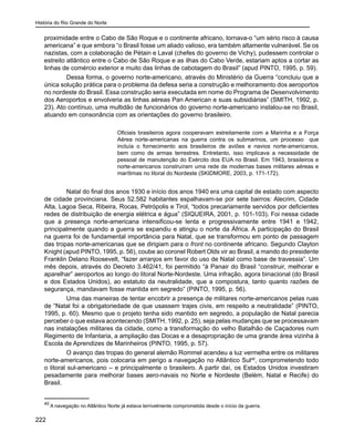 História do Rio Grande do Norte
222
proximidade entre o Cabo de São Roque e o continente africano, tornava-o “um sério risco à causa
americana” e que embora “o Brasil fosse um aliado valioso, era também altamente vulnerável. Se os
nazistas, com a colaboração de Pétain e Laval (chefes do governo de Vichy), pudessem controlar o
estreito atlântico entre o Cabo de São Roque e as ilhas do Cabo Verde, estariam aptos a cortar as
linhas de comércio exterior e muito das linhas de cabotagem do Brasil” (apud PINTO, 1995, p. 59).
Dessa forma, o governo norte-americano, através do Ministério da Guerra “concluiu que a
única solução prática para o problema da defesa seria a construção e melhoramento dos aeroportos
no nordeste do Brasil. Essa construção seria executada em nome do Programa de Desenvolvimento
dos Aeroportos e envolveria as linhas aéreas Pan American e suas subsidiárias” (SMITH, 1992, p.
23). Ato contínuo, uma multidão de funcionários do governo norte-americano instalou-se no Brasil,
atuando em consonância com as orientações do governo brasileiro.
Oficiais brasileiros agora cooperavam estreitamente com a Marinha e a Força
Aérea norte-americanas na guerra contra os submarinos, um processo que
incluía o fornecimento aos brasileiros de aviões e navios norte-americanos,
bem como de armas terrestres. Entretanto, isso implicava a necessidade de
pessoal de manutenção do Exército dos EUA no Brasil. Em 1943, brasileiros e
norte-americanos construíram uma rede de modernas bases militares aéreas e
marítimas no litoral do Nordeste (SKIDMORE, 2003, p. 171-172).
Natal do final dos anos 1930 e início dos anos 1940 era uma capital de estado com aspecto
de cidade provinciana. Seus 52.582 habitantes espalhavam-se por sete bairros: Alecrim, Cidade
Alta, Lagoa Seca, Ribeira, Rocas, Petrópolis e Tirol, “todos precariamente servidos por deficientes
redes de distribuição de energia elétrica e água” (SIQUEIRA, 2001, p. 101-103). Foi nessa cidade
que a presença norte-americana intensificou-se lenta e progressivamente entre 1941 e 1942,
principalmente quando a guerra se expandiu e atingiu o norte da África. A participação do Brasil
na guerra foi de fundamental importância para Natal, que se transformou em ponto de passagem
das tropas norte-americanas que se dirigiam para o front no continente africano. Segundo Clayton
Knight (apud PINTO, 1995, p. 56), coube ao coronel Robert Olds vir ao Brasil, a mando do presidente
Franklin Delano Roosevelt, “fazer arranjos em favor do uso de Natal como base de travessia”. Um
mês depois, através do Decreto 3.462/41, foi permitido “à Panair do Brasil “construir, melhorar e
aparelhar” aeroportos ao longo do litoral Norte-Nordeste. Uma infração, agora binacional (do Brasil
e dos Estados Unidos), ao estatuto da neutralidade, que a compostura, tanto quanto razões de
segurança, mandavam fosse mantida em segredo” (PINTO, 1995, p. 56).
Uma das maneiras de tentar encobrir a presença de militares norte-americanos pelas ruas
de “Natal foi a obrigatoriedade de que usassem trajes civis, em respeito a neutralidade” (PINTO,
1995, p. 60). Mesmo que o projeto tenha sido mantido em segredo, a população de Natal parecia
perceber o que estava acontecendo (SMITH, 1992, p. 25), seja pelas mudanças que se processavam
nas instalações militares da cidade, como a transformação do velho Batalhão de Caçadores num
Regimento de Infantaria, a ampliação das Docas e a desapropriação de uma grande área vizinha à
Escola de Aprendizes de Marinheiros (PINTO, 1995, p. 57).
O avanço das tropas do general alemão Rommel acendeu a luz vermelha entre os militares
norte-americanos, pois colocaria em perigo a navegação no Atlântico Sul40
, comprometendo todo
o litoral sul-americano – e principalmente o brasileiro. A partir daí, os Estados Unidos investiram
pesadamente para melhorar bases aero-navais no Norte e Nordeste (Belém, Natal e Recife) do
Brasil.
40
A navegação no Atlântico Norte já estava terrivelmente comprometida desde o início da guerra.
 