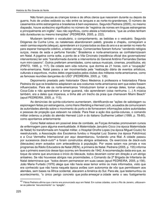 História do Rio Grande do Norte
225
Não foram poucas as crianças loiras e de olhos claros que nasceram durante ou depois da
guerra, fruto de uniões estáveis ou não entre os ianques e as norte-rio-grandenses. O número de
casamentos entre estrangeiros e brasileiras é bem expressivo. Segundo Pedreira (2005), no mesmo
diapasão, houve acréscimo significativo no número de “registros de nomes em línguas estrangeiras
e principalmente em inglês”. Isso não significou, como atesta a historiadora, “que as uniões tenham
sido duradouras ou mesmo tranqüilas” (PEDREIRA, 2005, p. 222).
Mudaram também o vocabulário, o comportamento, as bebidas e o vestuário. Segundo
Diógenes da Cunha Lima, os natalenses abandonaram paletó, gravata e chapéu, começaram a
vestir camisa esporte (sileque), aprenderam a ir à praia todos os dias do ano e a se sentar no meio-fio
para esperar transporte coletivo, a beber cerveja. Comerciantes fizeram fortuna “vendendo relógios
suíços, meias de seda e perfume francês.” Brasileiros e norte-americanos se confraternizavam
em Natal. A jogatina corria solta, a ponto de a Vila Cincinato (residência oficial dos governadores/
interventores) ter sido “transformada durante a interventoria do General Antônio Fernandes Dantas
num mini-cassino”. Outros preferiam amenidades, como saraus musicais, cinemas, prostíbulos, etc
(PINTO, 1995, p. 117). De cidade sem vida noturna, que dormia as 21 horas, com a “ocupação”
norte-americana, Natal passou a ser movimentada pela “realização diária de eventos artísticos,
culturais e esportivos, muitos deles organizados pelos clubes dos militares norte-americanos, como
as famosas reuniões dançantes do USO” (PEDREIRA, 2005, p. 138).
Depoimento prestado pelo historiador Olavo Medeiros à professora e historiadora Flávia
Pedreira diz que os brasileiros adaptaram-se aos costumes norte-americanos sem que estes fossem
influenciados. Para ele os norte-americanos “introduziram tomar a cerveja deles, tomar uísque,
Coca-Cola e não aprenderam a tomar guaraná, não aprenderam coisa nenhuma. (...) A música
também, era a deles que imperava, e tinha até um trecho da praia que chamavam Miami Beach”
(apud PEDREIRA, 2005, p. 113).
As denúncias de quinta-colunismo aumentaram, identificando-se “ações de sabotagem ou
espionagem feitas por estrangeiros, como Hans Werbling e Hernest Lüch, acusados de comunicarem
às autoridades alemãs sobre o movimento do porto e de fornecerem informações sobre autoridades
e pessoas de projeção que estavam na cidade. Para frear a ação dos quinta-colunas, o comando
militar ordenou a prisão do alemão Hernest Lüch e do italiano Guilherme Lettieri (1999, p. 78-80),
como apontamos anteriormente
Como Natal estava em possível área de combate, as Forças Armadas promoveram cursos
de enfermagem para alguma eventualidade. A Maternidade Januário Cicco (na época Maternidade
de Natal) foi transformada em hospital militar, o Hospital Onofre Lopes (na época Miguel Couto) foi
reestruturado, a Associação dos Escoteiros fundou o Hospital Luiz Soares (na época Policlínica)
e a Cruz Vermelha Internacional por aqui desembarcou, fundando uma filial. A cidade passou
por sucessivos black-outs43
e foram construídos abrigos antiaéreos. Os exercícios de black-outs
(blecautes) eram avisados com antecedência à população. Por vezes saíam nos jornais e nos
programas da Rádio Educadora de Natal (REN), a primeira de Natal. Pedreira (2005, p. 155) informa
que o primeiro exercício desse tipo ocorreu em fevereiro de 1942. A recomendação dada era que, ao
toque da sirene que anunciava o início do blecaute, todos deveriam correr em direção a um abrigo
antiaéreo. Se não houvesse abrigos nas proximidades, o Comando da 2ª Brigada de Infantaria de
Natal determinava que “todos devem permanecer em suas casas (apud PEDREIRA, 2005, p.156).
João Maria Furtado (1976) alega que não havia esse temor entre os mais informados, visto que
era conhecido que não havia naquela época aviões com autonomia de vôo que permitissem aos
alemães, sem bases na África ocidental, atacarem a América do Sul. Para ele, que testemunhou os
acontecimento, “o único perigo concreto que podia ameaçar a cidade seria o seu fustigamento
43
Flávia Pedreira afirma que o termo era pronunciado aqui em Natal. Em outras cidades, como o Rio de Janeiro, utilizavam-
se as palavras “escurecimento” ou “apagão”.
 