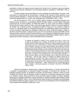 História do Rio Grande do Norte
226
esporádico e rápido com alguns poucos disparos de canhão de um submarino que se arriscasse
a essa aventura apenas intimidativa e sem resultados objetivos verdadeiros” (FURTADO, 1976, p.
214-215).
A guerra também trouxe para Natal uma das maravilhas da modernidade. Enquanto o país
enfrentava um racionamento de combustíveis, a capital do Rio Grande do Norte ganhava a sua
primeira estrada asfaltada, a “Parnamirim Road, um empreendimento norte-americano e que ficou
conhecida simplesmente por ‘a Pista’, pela população local” (PEDREIRA, 2005, p. 166).
Em 28 de janeiro de 1943, com a política externa brasileira francamente favorável aos
Estados Unidos da América, os presidentes Getúlio Dorneles Vargas e Franklin Delano Roosevelt
encontraram-se, de forma sigilosa, em Natal para definir os novos rumos que Brasil e Estados
Unidos deveriam seguir, tendo em vista o recuo das tropas alemãs na África e o possível desfecho
do conflito, com a derrota do Eixo. O presidente brasileiro chegou com sua comitiva a Natal na
noite de 27, atendendo apelo “do Presidente Roosevelt, que manifestava desejo de encontrarem-
se para conversar. Retornando de Casablanca (Marrocos), África, Roosevelt chegou a Natal na
manhã do dia 28 de janeiro” O sigilo foi tanto, que nem o Comandante da Guarnição Militar do Rio
Grande do Norte, general Gustavo Cordeiro de Farias, nem o interventor, Rafael Fernandes, tiveram
conhecimento prévio do encontro entre os dois presidentes (SUASSUNA e MARIZ, 2002, p. 332). O
depoimento de Aldo Fernandes a José de Anchieta Ferreira é ilustrativo:
A chegada de Roosevelt a Natal foi uma surpresa para todo o mundo, não
só para as autoridades civis e militares. Certa tarde fui ao Palácio mais cedo,
quando chega um oficial, Ajudante de Ordens do General Walsh, americano que
comandava a área aqui. Vinha trazer um convite ao Interventor Rafael Fernandes
para ir à Rampa, mas para ir só, nem mesmo levasse o seu ajudante de ordens,
porque já havia um Ajudante de Ordens americano designado para ficar com ele.
Imediatamente telefono a Rafael, que veio ao Palácio e eu contei o fato. Ele tomou
o carro e foi para a Rampa e ficamos sem saber nada. Telefonei, então, ao Chefe
de Polícia, o coronel André Fernandes e ele me disse que também não sabia de
nada. Deve ser alguma coisa importante para um convite dessa natureza. (...)
Dentro de pouco tempo, com ares de espanto, volta o chofer que tinha ido levar
o interventor: – Olha Dr. Aldo, chegou lá na Rampa um aleijado, tiraram de um
avião, pegaram ele e botaram num Jeep. O Getúlio está lá, o General Cordeiro
(Gustavo Cordeiro de Farias), o Almirante Ary Parreiras, um movimento danado,
uma segurança, ninguém pode entrar e está tudo guardado. Um pouco mais tarde
as minhas filhas me telefonam: – Papai, estamos aqui na Praça Pedro Velho e
vimos o Gegê e o Roosevelt passarem em direção a Parnamirim (FERREIRA,
1992, p. 91-92).
Depois de almoçarem, inspecionarem a Base de Hidroaviões e o Campo de Parnamirim
e visitaram, acompanhados do interventor Rafael Fernandes, do almirante Ary Parreiras e do
brigadeiro Eduardo Gomes, os Quartéis do Exército e da Aeronáutica, jantaram a bordo do navio
Humboldt. No final da noite conversaram sobre os interesses e os laços de amizade entre o Brasil
e os Estados Unidos, ações preventivas contra possíveis ataques dirigidos de Dakar (Senegal,
África) para o hemisfério ocidental e o apoio do Brasil aos objetivos traçados pelos Estados Unidos
(SUASSUNA e MARIZ, 2002, p. 332). Possivelmente nessa reunião ficou acertada uma participação
mais efetiva do Brasil na guerra, inclusive com o envio de um contingente de 25 mil combatentes da
Força Expedicionária Brasileira (FEB) para o front.
 
