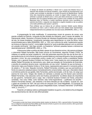 História do Rio Grande do Norte
227
O desejo de Getúlio de identificar o Brasil com a causa dos Aliados levou-o a
oferecer três divisões do Exército brasileiro, cujos oficiais se entusiasmaram com
a idéia, para combater os alemães no cenário de guerra do Mediterrâneo. Getúlio
tinha dois importantes propósitos ao insistir no papel militar brasileiro: um era
enfrentar a posição do Brasil como o único país latino-americano a enviar forças
terrestres sob sua própria bandeira para a guerra (uma unidade da Força Aérea
Mexicana lutou no Pacífico e muitos mexicanos serviram como voluntários no
exército dos EUA); o segundo era despertar o orgulho brasileiro e dar ao público
uma razão patriótica para apoiar o governo.
Para enfatizar que se tratava de um esforço nacional, Getúlio queria efetivos
recrutados por todo o país e insistiu para que todo estado fosse representado,
independentemente da qualidade dos recrutas locais (SKIDMORE, 2003, p. 173).
	 A programação foi toda modificada. O compromisso inicial do governo de enviar uma
grande unidade do Exército, composta de três divisões de infantaria, para o campo de batalha, foi
inteiramente refeito. Somente a Primeira Divisão de Infantaria Expedicionária chegou aos campos
de luta. As tropas brasileiras, inicialmente marcadas para desembarcar no norte da África, foram
encaminhadas para a Itália (SIQUEIRA, 2001, p. 125), com uniforme de verão “exatamente quando
se iniciava um rigoroso inverno”, numa região íngreme na “qual os alemães estavam com os canhões
em posição dominante”. Sob fogo cerrado, os brasileiros “sofreram pesadas baixas e retiraram-se
desordenadamente” (SKIDMORE, 2003, p. 173).
	 Afisionomia militar e política de Natal, apesar do que dissemos acima, não parecia privilegiar
o interventor Rafael Fernandes. Não foram poucos os movimentos, segundo Furtado (1976), de
militares no sentido de tentar substituí-lo. Uma ala extremista expunha que não era de bom tom a
permanência de um civil a frente do governo quando Natal era uma praça de guerra.Aqui já se podiam
perceber o início “de uma conspiração contra o poder civil” e mesmo contra o presidente Getúlio
Vargas, com o general Gustavo Cordeiro de Farias como “mola mestra de uma conspiração para
afastar Rafael Fernandes da interventoria, pois, dada sua situação de Comandante da Guarnição,
a escolha do substituto deveria recair, naturalmente, em seu nome”. Sabedor do que se tramava, o
interventor viajou aos Estados Unidos a 18 de março, regressando para assumir o comando político
do estado a 1º de maio. Naquele momento, Rafael Fernandes constatou que sua permanência a
frente do executivo estadual estava irremediavelmente comprometida, visto que o Secretário-Geral
e eminência parda de sua gestão, Aldo Fernandes, pedira exoneração, a 22 de maio, do cargo que
exercia há nove anos. Vargas não resistiu em demasia a pressão que lhe faziam para exonerar
Rafael Fernandes, mas astucioso como era frustrou parcialmente “os efeitos desse ato importante
do seu governo, nomeando para a vaga, não o General Gustavo Cordeiro de Farias, presuntivo
candidato, mas outro militar, outro General, este norte-riograndense – justificativa da escolha –
Antônio Fernandes Dantas”, não obstante a má fama deixada por ele na Bahia, “quando ali, com
o golpe de novembro de 1937, ele que vinha em choques com Juraci Magalhães, no Comando da
6ª Região Militar, foi para gáudio dos grupos integralistas locais, nomeado interventor” (FURTADO,
1976, p. 215-217). 44
	 Fazendo um balanço sobre a participação brasileira na guerra, uma testemunha privilegiada
dos acontecimentos diz não ter sido difícil perceber
44
Acomodado ao lado das forças revolucionárias desde meados da década de 1930, o general Antônio Fernandes Dantas
fora um diligente Comandante da Polícia Militar do Rio Grande do Norte no governo de Juvenal Lamartine, último governador
do estado antes da eclosão da Revolução de 1930.
 