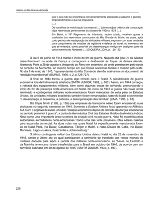 História do Rio Grande do Norte
228
que o país não se encontrava convenientemente preparado a assumir o grande
empreendimento a que se propusera.
(...)
Os trabalhos de mobilização da reserva (...) [observou] os critérios da convocação
[d]os reservistas pertencentes às classes de 1920 a 1923 (...).
Em Natal, o 16º Regimento de Infantaria, recém criado, recebeu quase a
totalidade dos reservistas convocados do Rio Grande do Norte, os quais, após
curto período de readaptação às atividades militares, seguiam com suas unidades
para cumprimento de missões de vigilância e defesa do litoral, no momento em
que se entendia, como possível um desembarque inimigo em qualquer parte da
costa marinha do Nordeste (...) (SIQUEIRA, 2001, p. 129.130)
O dia 6 de junho de 1944 marca o início do fim da guerra. Naquele dia (dia D), os Aliados
desembarcaram no norte da França e começaram a desbaratar as forças de defesa alemãs,
libertando Paris a 25 de agosto e chegando ao Reno em setembro, de onde penetraram pelo oeste
no coração da Alemanha, ao mesmo tempo em que tropas soviéticas faziam o mesmo pelo leste.
No dia 8 de maio de 1945, “representantes do Alto Comando alemão assinaram um documento de
rendição incondicional” (BURNS, 1995, v. 2, p.726-727).
O final de 1944 tornou a guerra algo remoto para o Brasil. A possibilidade de guerra
submarina fora definitivamente afastada (SMITH JUNIOR, 1992, p. 163). Assim, em 1944 começou
a retirada dos equipamentos militares, bem como algumas trocas de comando, prenunciando o
início do fim da presença norte-americana em Natal. No início de 1945 a guerra não havia ainda
terminado e contingentes militares norte-americanos foram mandados de volta para os Estados
Unidos. As unidades militares brasileiras também foram remanejadas, fazendo Natal experimentar
“o desemprego, o desalento, a pobreza, a desorganização das famílias” (LIMA, 1996, p. 81).
	 Diz Clyde Smith (1992, p. 158) que empresas de transporte aéreo foram encerrando suas
atividades no segundo semestre de 1944. Somente a Eastern Airlines ficou operando no Atlântico
Sul. Com o objetivo de evitar um sério “colapso econômico depois da retirada das forças americanas
no período posterior à guerra”, a Junta de Aeronáutica Civil dos Estados Unidos da América indicou
Natal como uma importante área na esfera da aviação civil no pós-guerra. Natal foi escolhida pelas
autoridades aeronáuticas norte-americanas “como uma das vinte prováveis rotas aéreas básicas
para expansão comercial. As duas rotas nas quais Natal foi especificamente mencionada foram
as de Natal-Paris, via Dakar, Casablanca, Tânger e Madri, e Natal-Cidade do Cabo, via Dakar,
Monrôvia, Lagos ou Acra, Brazzaville e Johannesburg.”
O último contingente militar dos Estados Unidos deixou Natal no dia 26 de novembro de
1946, sendo o último ato do qual participaram a cerimônia de translado dos restos mortais de
militares daquele país. Após a partida dos militares norte-americanos, as “bases do Exército e
da Marinha americana foram transferidas para o Brasil em outubro de 1946, de acordo com um
convênio assinado em 30 de agosto de 1945” (SMITH JUNIOR, 1992, p. 193).
 