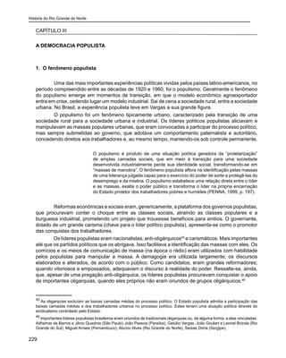 História do Rio Grande do Norte
229
CAPÍTULO III
A DEMOCRACIA POPULISTA
1. O fenômeno populista
	 Uma das mais importantes experiências políticas vividas pelos países latino-americanos, no
período compreendido entre as décadas de 1920 e 1960, foi o populismo. Geralmente o fenômeno
do populismo emerge em momentos de transição, em que o modelo econômico agroexportador
entra em crise, cedendo lugar um modelo industrial. Sai de cena a sociedade rural, entra a sociedade
urbana. No Brasil, a experiência populista teve em Vargas a sua grande figura.
	 O populismo foi um fenômeno tipicamente urbano, caracterizado pela transição de uma
sociedade rural para a sociedade urbana e industrial. Os líderes políticos populistas aliciavam e
manipulavam as massas populares urbanas, que eram convocadas a participar do processo político,
mas sempre submetidas ao governo, que adotava um comportamento paternalista e autoritário,
concedendo direitos aos trabalhadores e, ao mesmo tempo, mantendo-os sob controle permanente.
O populismo é produto de uma situação política geradora da “proletarização”
de amplas camadas sociais, que em meio à transição para uma sociedade
desenvolvida industrialmente perde sua identidade social, transformando-se em
“massas de manobra”. O fenômeno populista aflora na identificação pelas massas
de uma liderança julgada capaz para o exercício do poder de sorte a protegê-las do
desemprego e da miséria. O populismo estabelece uma relação direta entre o líder
e as massas, exalta o poder público e transforma o líder na própria encarnação
do Estado protetor dos trabalhadores pobres e humildes (PENNA, 1999, p. 197).
	 Reformas econômicas e sociais eram, genericamente, a plataforma dos governos populistas,
que procuravam conter o choque entre as classes sociais, atraindo as classes populares e a
burguesia industrial, prometendo um projeto que trouxesse benefícios para ambos. O governante,
dotado de um grande carisma (chave para o líder político populista), apresenta-se como o promotor
das conquistas dos trabalhadores.
Os líderes populistas eram nacionalistas, anti-oligárquicos45
e carismáticos. Mais importantes
até que os partidos políticos que os abrigava. Isso facilitava a identificação das massas com eles. Os
comícios e os meios de comunicação de massa (na época o rádio) eram utilizados com habilidade
pelos populistas para manipular a massa. A demagogia era utilizada largamente; os discursos
elaborados e alterados, de acordo com o público. Como candidatos, eram grandes reformadores;
quando vitoriosos e empossados, adequavam o discurso à realidade do poder. Ressalte-se, ainda,
que, apesar de uma pregação anti-oligárquica, os líderes populistas procuravam conquistar o apoio
de importantes oligarquias, quando eles próprios não eram oriundos de grupos oligárquicos.46
45
As oligarquias excluíam as baixas camadas médias do processo político. O Estado populista admitia a participação das
baixas camadas médias e dos trabalhadores urbanos no processo político. Estes teriam uma atuação política através do
sindicalismo controlado pelo Estado.
46
Importantes líderes populistas brasileiros eram oriundos de tradicionais oligarquias ou, de alguma forma, a elas vinculadas:
Adhemar de Barros e Jânio Quadros (São Paulo) João Pessoa (Paraíba), Getúlio Vargas, João Goulart e Leonel Brizola (Rio
Grande do Sul), Miguel Arraes (Pernambuco), Aluízio Alves (Rio Grande do Norte), Seixas Dória (Sergipe).
 