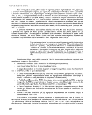 História do Rio Grande do Norte
231
	 Não houve jeito. A guerra, último esteio do regime autoritário implantado em 1937, acentuou
a oposição interna ao regime varguista, por expor uma contradição incontornável: “como lutar contra
o fascismo internacional se o próprio regime tem traços acentuadamente fascistas?” (IGLESIAS,
1993, p. 256). O avanço dos Aliados sobre os domínios do Eixo fizeram Vargas compreender que o
ciclo autoritário esgotara-se (PENNA, 1999, p. 195). Ao cancelar as eleições presidenciais de 1938
e estabelecer uma ditadura em 1937, Getúlio Vargas prometera “realizar eleições presidenciais
em 1943”. Poucos, no entanto, “esperavam que Getúlio mantivesse sua promessa”, fato que se
concretizou quando “ele anunciou que a emergência da época da guerra não permitiria a incerteza de
uma eleição presidencial e adiou a retomada da política eleitoral ‘até depois da guerra’” (SKIDMORE,
2003, p. 174-175).
A primeira manifestação oposicionista ocorreu em 1943. No seio do governo apareceu
a primeira séria ruptura, em 1944, quando Osvaldo Aranha, Ministro do Exterior, demitiu-se. Os
exilados regressavam. A insatisfação da sociedade civil aumentava. Intelectuais de porte, como
Oswald de Andrade, Caio Prado Júnior e outros, em 1945, reunidos num Congresso Brasileiro de
Escritores, exigiram através de um manifesto a volta à legalidade democrática:
Organizações estudantis, pronunciamentos de líderes empresariais, intelectuais e
sindicais levam também ao ressurgimento dos políticos. O fim próximo do conflito
enfraquece o governo(...). Em janeiro de 1945 realiza-se em São Paulo o Primeiro
Congresso de Escritores, cujos debates são severos com relação ao fascismo
e enaltecem a democracia. Em sua nota final sai a primeira palavra pública de
censura ao regime interno e o pedido de eleição. (...) O governo reconhece a
legitimidade do processo, admite o surgimento de partidos (IGLESIAS, 1993, p.
256).
	 Pressionado, ainda na primeira metade de 1945, o governo tomou algumas medidas para
restabelecer os valores democráticos:
•	 estabeleceu uma data para a realização de eleições gerais (fevereiro);
•	 decretou anistia e liberdade de organização partidária.
A reação da sociedade foi imediata. Surgiram novos partidos políticos para a disputa eleitoral
que se avizinhava, entre os quais destacamos:
•	 a União Democrática Nacional (UDN): composta, principalmente, por políticos, industriais,
banqueiros, grandes proprietários de terras, etc. Agrupava os descontentes com Vargas e
lançou a candidatura para presidente do brigadeiro Eduardo Gomes;
•	 o Partido Social Democrático (PSD): tinha quase a mesma composição da UDN; só que os
integrantes do PSD eram partidários de Vargas. Lançou a candidatura para presidente do
general Eurico Gaspar Dutra. A candidatura de Dutra foi apoiada pelo PTB;
•	 o Partido Trabalhista Brasileiro (PTB): foi criado para aglutinar a massa trabalhadora. Esse
partido era liderado por sindicalistas simpatizantes de Vargas. Apoiou a candidatura do
general Dutra;
•	 Partido Comunista Brasileiro (PCB): agrupava simpatizantes da esquerda; lançou a
candidatura de Yedo Fiúza.
O surgimento dos partidos políticos esquentou o debate político no país. A direção do
processo de redemocratização foi alvo de intensas disputas. Naquele distante 1945 o Brasil parecia
“um efervescente caldeirão de idéias e conflitos” (LOPEZ, 1991, p. 98). Com a aproximação da
eleição para a Assembléia Nacional Constituinte, expandiu-se um movimento político chamado
 