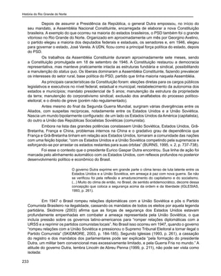 História do Rio Grande do Norte
233
	 Depois de assumir a Presidência da República, o general Dutra empossou, no início do
seu mandato, a Assembléia Nacional Constituinte, encarregada de elaborar a nova Constituição
brasileira. A exemplo do que ocorreu na maioria do estados brasileiros, o PSD também foi o grande
vitorioso no Rio Grande do Norte. Organizado em aproximadamente um mês por Georgino Avelino,
o partido elegeu a maioria dos deputados federais e estaduais, os senadores e, em 1946, elegeu
para governar o estado, José Varela. A UDN, ficou como a principal força política do estado, depois
do PSD.
	 Os trabalhos da Assembléia Constituinte duraram aproximadamente sete meses, sendo
a Constituição promulgada em 18 de setembro de 1946. A Constituição restaurou a democracia
representativa, mas manteve praticamente intacta as estruturas fundiária e sindical, possibilitando
a manutenção do status quo. Os liberais dominaram a Assembléia Constituinte, fazendo prevalecer
os interesses do setor rural, base política do PSD, partido que tinha maioria naquela Assembléia.
	 As principais características da Constituição foram: eleições diretas para os cargos públicos
legislativos e executivos no nível federal, estadual e municipal; restabelecimento da autonomia dos
estados e municípios; mandato presidencial de 5 anos; manutenção da estrutura da propriedade
da terra; manutenção do corporativismo sindical; exclusão dos analfabetos do processo político-
eleitoral; e o direito de greve (porém não regulamentado).
	 Antes mesmo do final da Segunda Guerra Mundial, surgiram várias divergências entre os
Aliados, com suspeitas recíprocas, notadamente entre os Estados Unidos e a União Soviética.
Nascia um mundo bipolarmente configurado: de um lado os Estados Unidos da América (capitalista),
do outro a União das Repúblicas Socialistas Soviéticas (comunista).
	 Embora na lista das grandes potências constassem União Soviética, Estados Unidos, Grã-
Bretanha, França e China, problemas internos na China e o gradativo grau de dependência que
França e Grã-Bretanha tinham em relação aos Estados Unidos, tornaram a comunidade das nações
com uma feição bipolar, “com os Estados Unidos e a União Soviética competindo pela supremacia e
esforçando-se por arrastar os estados restantes para suas órbitas” (BURNS, 1995, v. 2, p. 737-738).
Foi esse o contexto que o presidente Eurico Gaspar Dutra encontrou. Sua linha de ação foi
marcada pelo alinhamento automático com os Estados Unidos, com reflexos profundos no posterior
desenvolvimento político e econômico do Brasil.
O governo Dutra exprime em grande parte o clima tenso de luta latente entre os
Estados Unidos e a União Soviética, em ameaça à paz com nova guerra. Se não
se verificou foi pela reflexão e amadurecimento do capitalismo e do socialismo.
(...) Muito do clima de então, no Brasil, de sentido antidemocrático, decorre dessa
concepção que coloca a segurança acima da ordem e da liberdade (IGLESIAS,
1993, p. 261).
	 Em 1947 o Brasil rompeu relações diplomáticas com a União Soviética e pôs o Partido
Comunista Brasileiro na ilegalidade, cassando os mandatos de todos os eleitos por aquela legenda
partidária. Skidmore (2003) afirma que as forças de segurança dos Estados Unidos estavam
profundamente empenhadas em combater a ameaça representada pela União Soviética, o que
incluía pressão sobre os governos latino-americanos para “romper relações diplomáticas com a
URSS e a reprimir os partidos comunistas locais”. No Brasil isso ocorreu em 1947, quando o governo
“rompeu relações com a União Soviética e pressionou o Supremo Tribunal Eleitoral a tornar ilegal o
Partido Comunista” (SKIDMORE, 2003, p. 184-185). Segundo Iglesias (1993, p. 261), a cassação
do registro e dos mandatos dos parlamentares pode ser explicada “pela formação do presidente
Dutra, um militar bem convencional mas excessivamente limitado, e pela Guerra Fria no mundo.” A
atitude do governo Dutra, lembra Lincoln de Abreu Penna (1999, p. 211), não pode ser vista como
isolada:
 