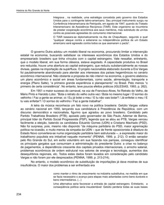 História do Rio Grande do Norte
234
Integrava , na realidade, uma estratégia concebida pelo governo dos Estados
Unidos para o contingente latino-americano. Seu principal instrumento surgiu na
Conferência Interamericana de Petrópolis, em agosto de 1947, quando do Tratado
Interamericano de Assistência Recíproca (TIAR). Este organismo se incumbiria
de prestar cooperação econômica aos seus membros, mas sobretudo de uni-los
contra as possíveis agressões do comunismo internacional.
O TIAR baseara-se diplomaticamente na Ata de Chapultepec, segundo a qual
“qualquer ataque contra a soberania ou independência política de um Estado
americano será agressão contra todos os que assinaram o pacto”.
	 O governo Dutra adotou um modelo liberal na economia, procurando limitar a intervenção
estatal na economia, buscando satisfazer os interesses econômicos dos Estados Unidos e do
empresariado brasileiro que tinha vínculos com o capital estrangeiro. Vale ressaltar, entretanto,
que o modelo liberal, em sua forma clássica, estava esgotado. A capacidade produtiva no Brasil
era reduzida, houve uma abertura ao capital estrangeiro, que reduziu substancialmente as nossas
divisas, gastas na importação de supérfluos. O projeto nacionalista elaborado durante a Era Vargas
foi paulatinamente abandonado para atender aos interesses dos países hegemônicos no cenário
econômico internacional. Não obstante a proposta de não intervir na economia, o governo elaborou
um plano econômico e social em áreas fundamentais, como saúde, alimentação, transporte e
energia (Plano Salte), “a primeira grande experiência e planejamento” no Brasil. Pelo menos “o
primeiro de certa consistência”. No entanto, teve poucos efeitos práticos (IGLESIAS, 1993, p. 262).
	 Em 1951 o maior sucesso do carnaval, na voz de Francisco Alves, foi Retrato do Velho, de
Mário Pinto e Haroldo Lobo: “Bota o retrato do velho outra vez / Bota no mesmo lugar / O sorriso do
velhinho / Faz a gente se animar, oi / Eu já botei o meu / E tu não vais botar? / Já enfeitei o meu / E
tu vais enfeitar? / O sorriso do velhinho / Faz a gente trabalhar”.
	 A letra da música reconhecia um fato novo na política brasileira: Getúlio Vargas voltara
ao cenário nacional em 1950, lançando sua candidatura à Presidência da República, com um
discurso democrático e nacionalista, figurino que agradou ao povo brasileiro. Candidato pelo
Partido Trabalhista Brasileiro (PTB), apoiado pelo governador de São Paulo, Ademar de Barros,
principal líder do Partido Social Progressista (PSP), legenda que se aliou ao PTB, Vargas venceu
facilmente a eleição, batendo os candidatos Eduardo Gomes (UDN) e Cristiano Machado (PSD).
Não foi surpresa, pois, mesmo não dispondo “da máquina partidária do PSD, maior agremiação
política na ocasião, e muito menos da simpatia da UDN – que de frente oposicionista à ditadura do
Estado Novo convertera-se numa organização partidária bem estruturada –, a expressão maior do
trabalhismo populista era imbatível naquele momento” (PENNA, 1999, p. 212). O então senador
pelo Rio Grande do Sul, em exílio voluntário em sua fazenda nos pampas, conseguiu identificar
os principais gargalos que consumiam a administração do presidente Dutra: a crise no balanço
de pagamentos, a dependência crescente dos capitais privados internacionais, o arrocho salarial,
problemas econômicos de ordem estrutural nos setores de energia e tecnologia, aumentos dos
desequilíbrios regionais, etc. Todos estes dados foram levados em consideração pelo candidato
Vargas e não foram por ele desprezados (PENNA, 1999, p. 213-214).
	 No entanto, o modelo econômico de substituição de importações já dava mostras de sua
insuficiência. O maior dos problemas a ser enfrentado era
como manter o ritmo de crescimento na indústria substitutiva, na medida em que
se fazia necessário o avanço para etapas mais adiantadas como bens duráveis e
bens intermediários. (...)
Uma alternativa seria favorecer a entrada de capital estrangeiro. Entretanto, a
conseqüência política seria insustentável: Getúlio perderia todas as suas bases
 